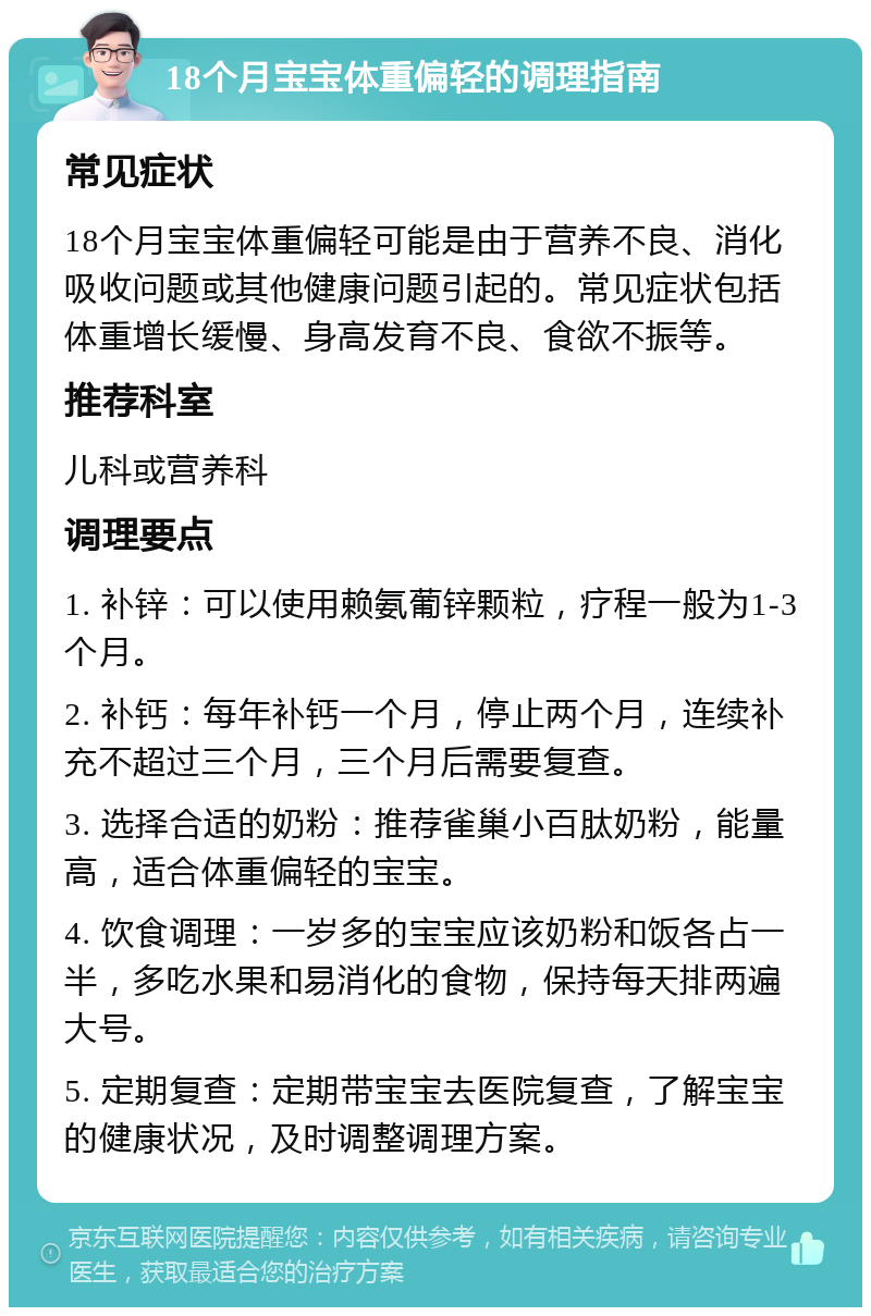 18个月宝宝体重偏轻的调理指南 常见症状 18个月宝宝体重偏轻可能是由于营养不良、消化吸收问题或其他健康问题引起的。常见症状包括体重增长缓慢、身高发育不良、食欲不振等。 推荐科室 儿科或营养科 调理要点 1. 补锌：可以使用赖氨葡锌颗粒，疗程一般为1-3个月。 2. 补钙：每年补钙一个月，停止两个月，连续补充不超过三个月，三个月后需要复查。 3. 选择合适的奶粉：推荐雀巢小百肽奶粉，能量高，适合体重偏轻的宝宝。 4. 饮食调理：一岁多的宝宝应该奶粉和饭各占一半，多吃水果和易消化的食物，保持每天排两遍大号。 5. 定期复查：定期带宝宝去医院复查，了解宝宝的健康状况，及时调整调理方案。