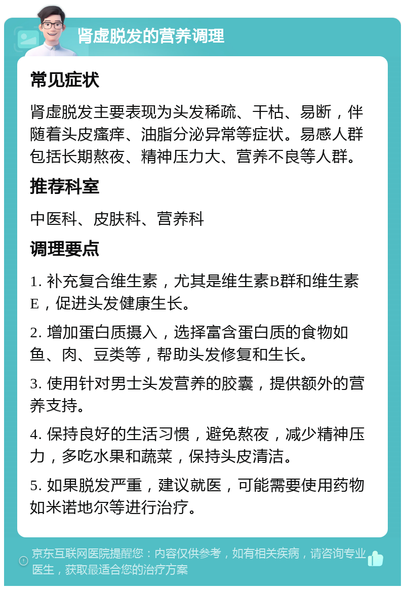 肾虚脱发的营养调理 常见症状 肾虚脱发主要表现为头发稀疏、干枯、易断，伴随着头皮瘙痒、油脂分泌异常等症状。易感人群包括长期熬夜、精神压力大、营养不良等人群。 推荐科室 中医科、皮肤科、营养科 调理要点 1. 补充复合维生素，尤其是维生素B群和维生素E，促进头发健康生长。 2. 增加蛋白质摄入，选择富含蛋白质的食物如鱼、肉、豆类等，帮助头发修复和生长。 3. 使用针对男士头发营养的胶囊，提供额外的营养支持。 4. 保持良好的生活习惯，避免熬夜，减少精神压力，多吃水果和蔬菜，保持头皮清洁。 5. 如果脱发严重，建议就医，可能需要使用药物如米诺地尔等进行治疗。