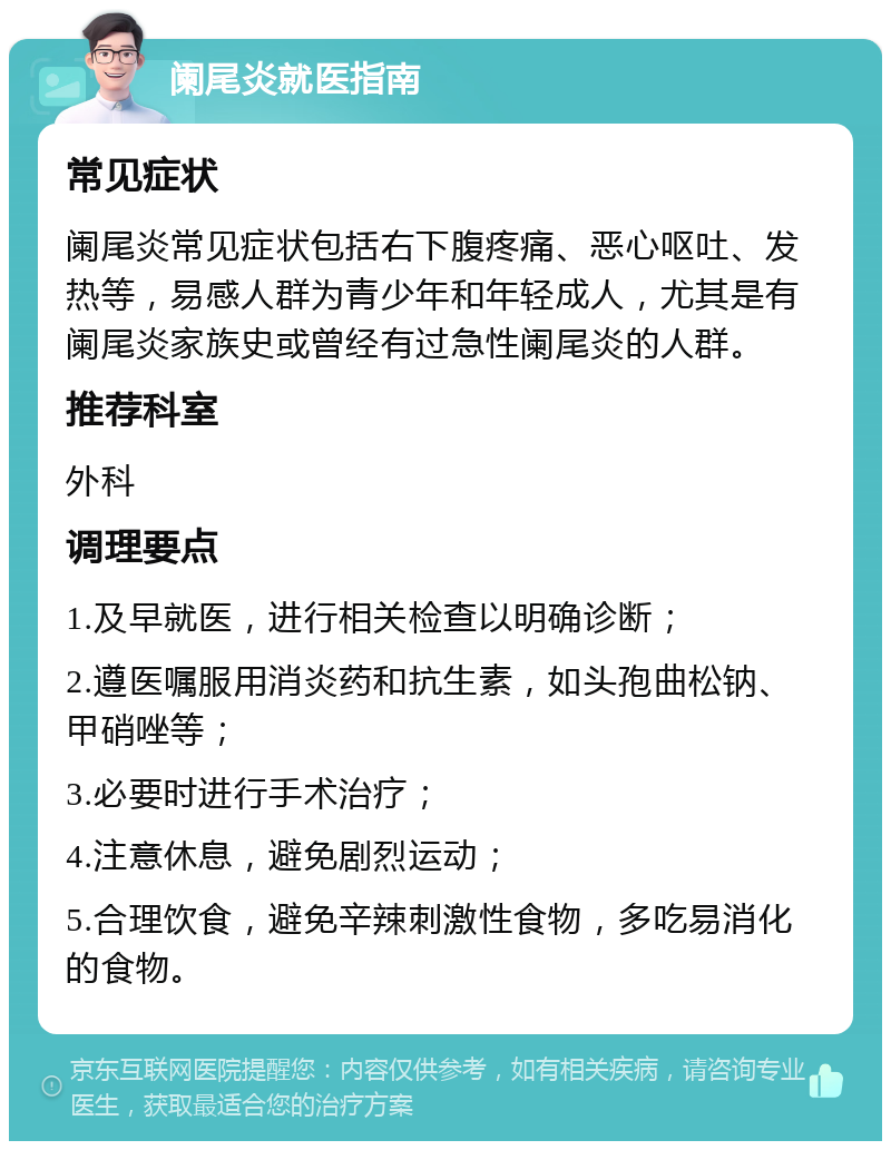 阑尾炎就医指南 常见症状 阑尾炎常见症状包括右下腹疼痛、恶心呕吐、发热等，易感人群为青少年和年轻成人，尤其是有阑尾炎家族史或曾经有过急性阑尾炎的人群。 推荐科室 外科 调理要点 1.及早就医，进行相关检查以明确诊断； 2.遵医嘱服用消炎药和抗生素，如头孢曲松钠、甲硝唑等； 3.必要时进行手术治疗； 4.注意休息，避免剧烈运动； 5.合理饮食，避免辛辣刺激性食物，多吃易消化的食物。