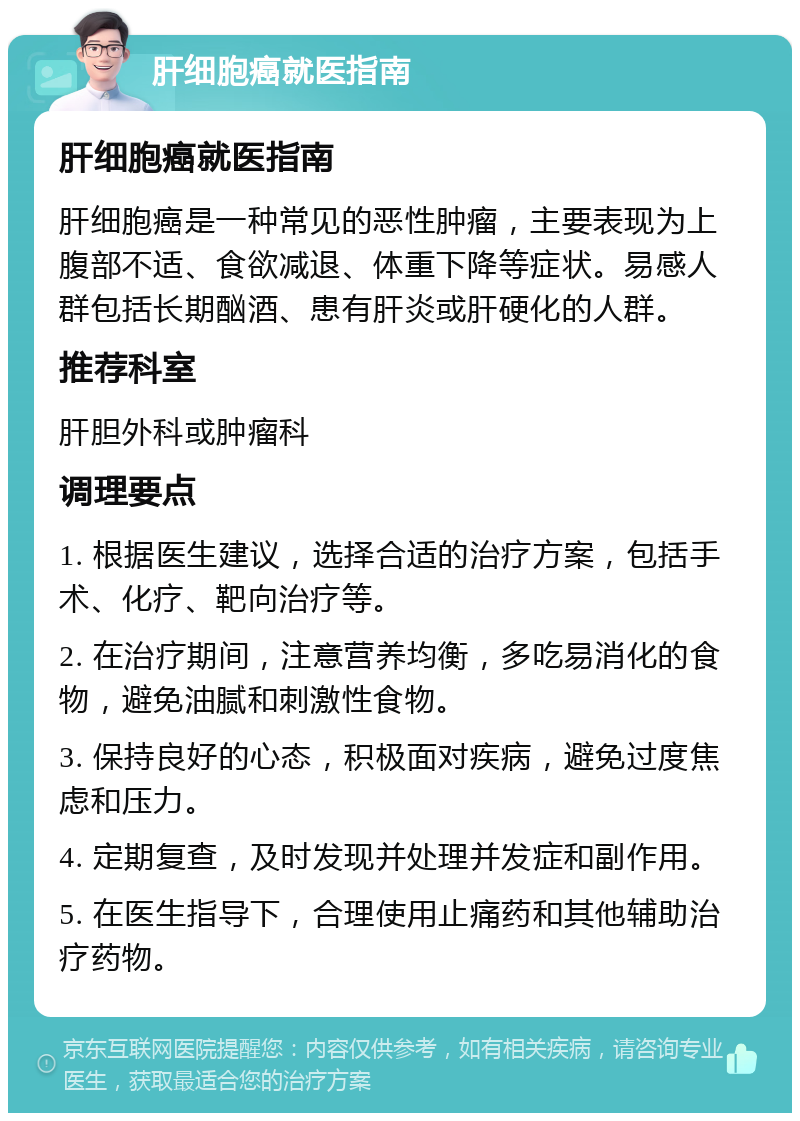 肝细胞癌就医指南 肝细胞癌就医指南 肝细胞癌是一种常见的恶性肿瘤，主要表现为上腹部不适、食欲减退、体重下降等症状。易感人群包括长期酗酒、患有肝炎或肝硬化的人群。 推荐科室 肝胆外科或肿瘤科 调理要点 1. 根据医生建议，选择合适的治疗方案，包括手术、化疗、靶向治疗等。 2. 在治疗期间，注意营养均衡，多吃易消化的食物，避免油腻和刺激性食物。 3. 保持良好的心态，积极面对疾病，避免过度焦虑和压力。 4. 定期复查，及时发现并处理并发症和副作用。 5. 在医生指导下，合理使用止痛药和其他辅助治疗药物。