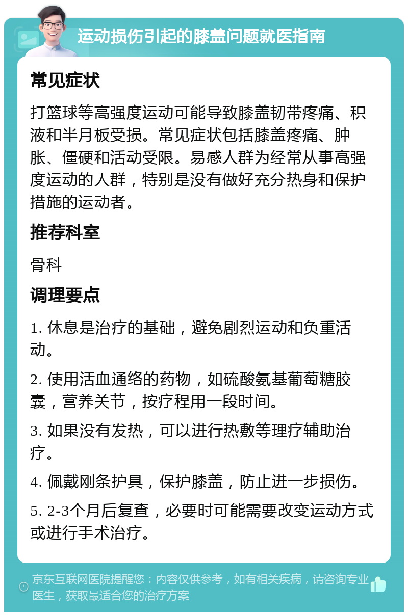 运动损伤引起的膝盖问题就医指南 常见症状 打篮球等高强度运动可能导致膝盖韧带疼痛、积液和半月板受损。常见症状包括膝盖疼痛、肿胀、僵硬和活动受限。易感人群为经常从事高强度运动的人群，特别是没有做好充分热身和保护措施的运动者。 推荐科室 骨科 调理要点 1. 休息是治疗的基础，避免剧烈运动和负重活动。 2. 使用活血通络的药物，如硫酸氨基葡萄糖胶囊，营养关节，按疗程用一段时间。 3. 如果没有发热，可以进行热敷等理疗辅助治疗。 4. 佩戴刚条护具，保护膝盖，防止进一步损伤。 5. 2-3个月后复查，必要时可能需要改变运动方式或进行手术治疗。