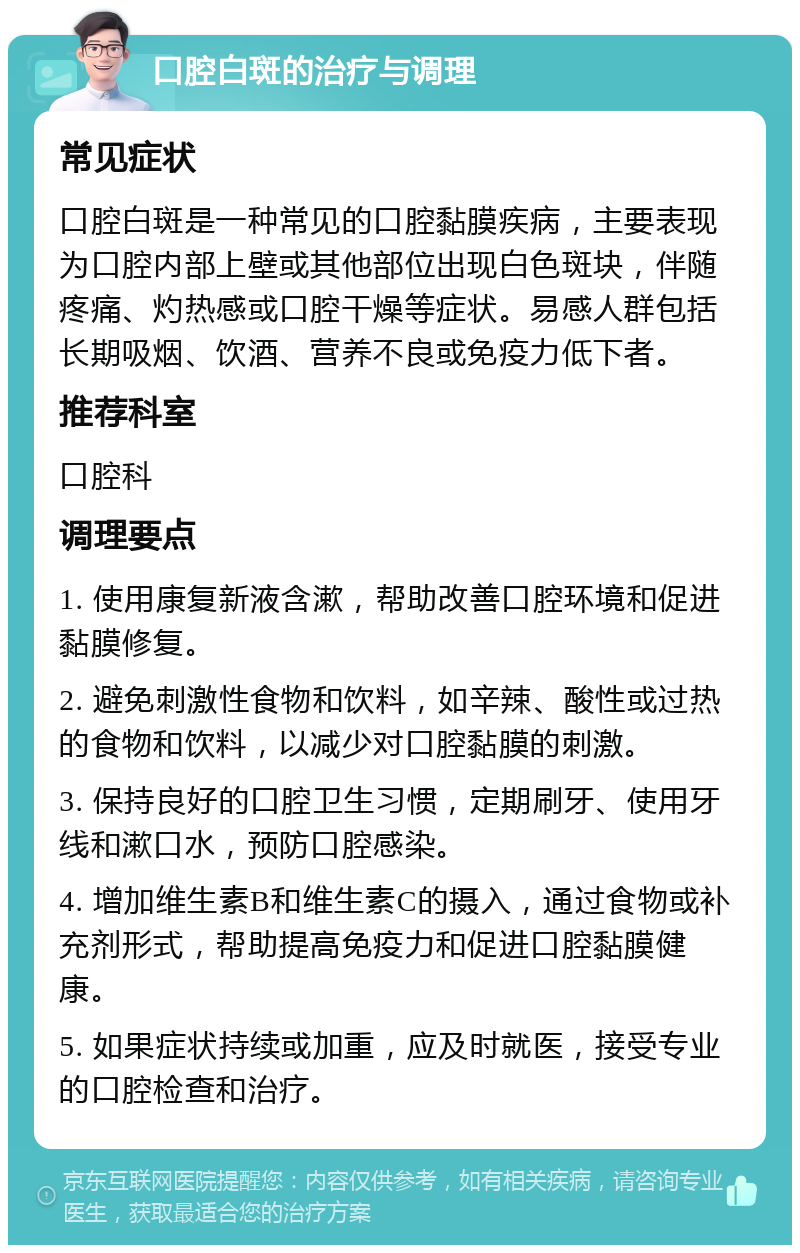 口腔白斑的治疗与调理 常见症状 口腔白斑是一种常见的口腔黏膜疾病，主要表现为口腔内部上壁或其他部位出现白色斑块，伴随疼痛、灼热感或口腔干燥等症状。易感人群包括长期吸烟、饮酒、营养不良或免疫力低下者。 推荐科室 口腔科 调理要点 1. 使用康复新液含漱，帮助改善口腔环境和促进黏膜修复。 2. 避免刺激性食物和饮料，如辛辣、酸性或过热的食物和饮料，以减少对口腔黏膜的刺激。 3. 保持良好的口腔卫生习惯，定期刷牙、使用牙线和漱口水，预防口腔感染。 4. 增加维生素B和维生素C的摄入，通过食物或补充剂形式，帮助提高免疫力和促进口腔黏膜健康。 5. 如果症状持续或加重，应及时就医，接受专业的口腔检查和治疗。