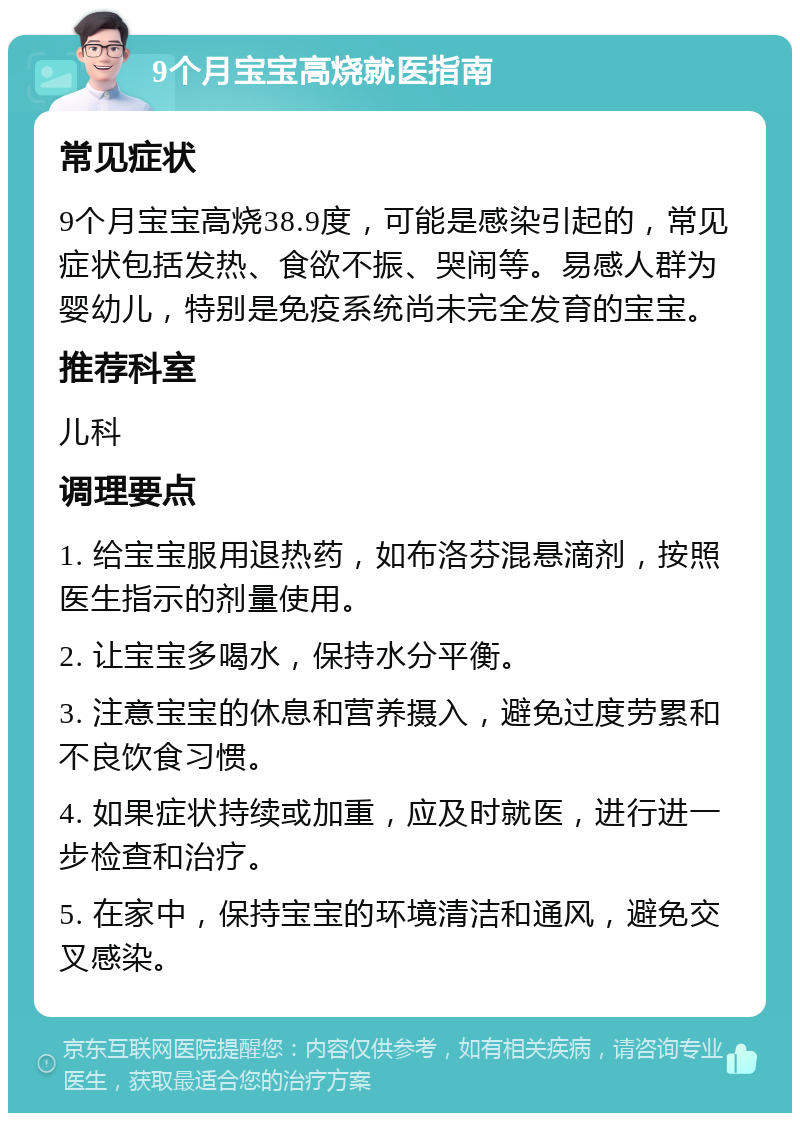 9个月宝宝高烧就医指南 常见症状 9个月宝宝高烧38.9度，可能是感染引起的，常见症状包括发热、食欲不振、哭闹等。易感人群为婴幼儿，特别是免疫系统尚未完全发育的宝宝。 推荐科室 儿科 调理要点 1. 给宝宝服用退热药，如布洛芬混悬滴剂，按照医生指示的剂量使用。 2. 让宝宝多喝水，保持水分平衡。 3. 注意宝宝的休息和营养摄入，避免过度劳累和不良饮食习惯。 4. 如果症状持续或加重，应及时就医，进行进一步检查和治疗。 5. 在家中，保持宝宝的环境清洁和通风，避免交叉感染。