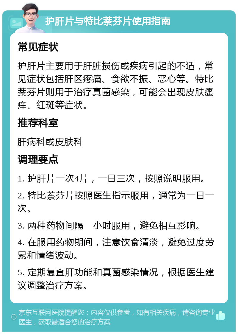 护肝片与特比萘芬片使用指南 常见症状 护肝片主要用于肝脏损伤或疾病引起的不适，常见症状包括肝区疼痛、食欲不振、恶心等。特比萘芬片则用于治疗真菌感染，可能会出现皮肤瘙痒、红斑等症状。 推荐科室 肝病科或皮肤科 调理要点 1. 护肝片一次4片，一日三次，按照说明服用。 2. 特比萘芬片按照医生指示服用，通常为一日一次。 3. 两种药物间隔一小时服用，避免相互影响。 4. 在服用药物期间，注意饮食清淡，避免过度劳累和情绪波动。 5. 定期复查肝功能和真菌感染情况，根据医生建议调整治疗方案。