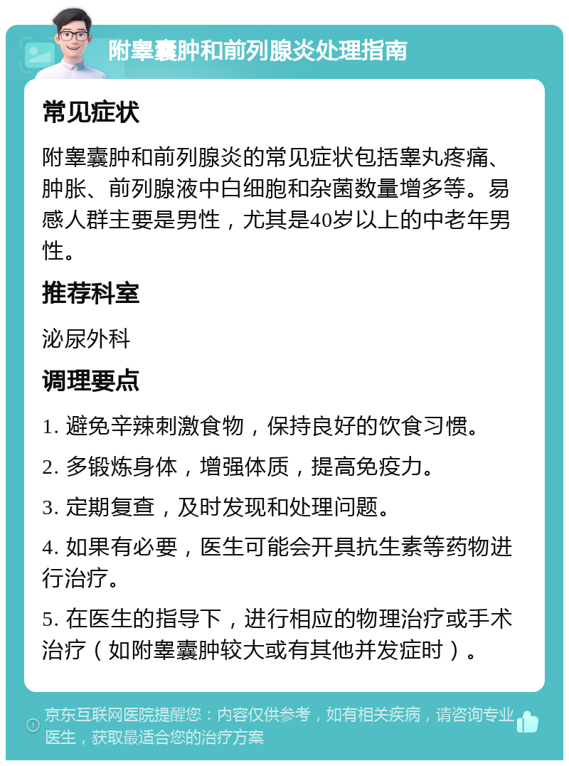 附睾囊肿和前列腺炎处理指南 常见症状 附睾囊肿和前列腺炎的常见症状包括睾丸疼痛、肿胀、前列腺液中白细胞和杂菌数量增多等。易感人群主要是男性，尤其是40岁以上的中老年男性。 推荐科室 泌尿外科 调理要点 1. 避免辛辣刺激食物，保持良好的饮食习惯。 2. 多锻炼身体，增强体质，提高免疫力。 3. 定期复查，及时发现和处理问题。 4. 如果有必要，医生可能会开具抗生素等药物进行治疗。 5. 在医生的指导下，进行相应的物理治疗或手术治疗（如附睾囊肿较大或有其他并发症时）。