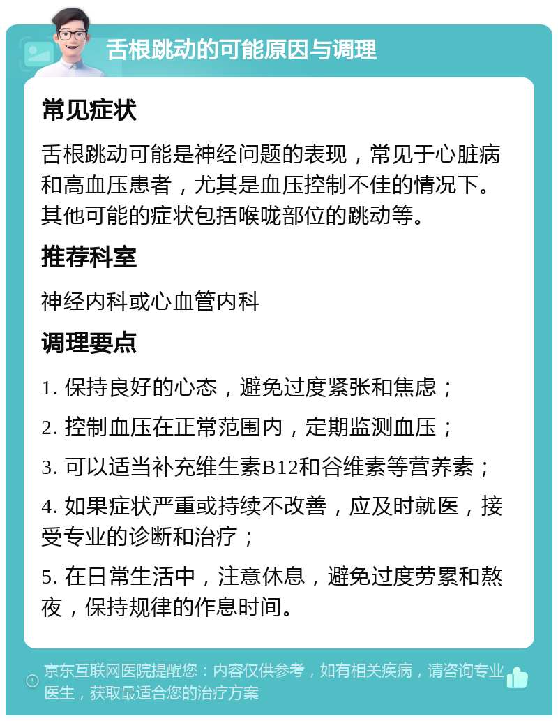 舌根跳动的可能原因与调理 常见症状 舌根跳动可能是神经问题的表现，常见于心脏病和高血压患者，尤其是血压控制不佳的情况下。其他可能的症状包括喉咙部位的跳动等。 推荐科室 神经内科或心血管内科 调理要点 1. 保持良好的心态，避免过度紧张和焦虑； 2. 控制血压在正常范围内，定期监测血压； 3. 可以适当补充维生素B12和谷维素等营养素； 4. 如果症状严重或持续不改善，应及时就医，接受专业的诊断和治疗； 5. 在日常生活中，注意休息，避免过度劳累和熬夜，保持规律的作息时间。