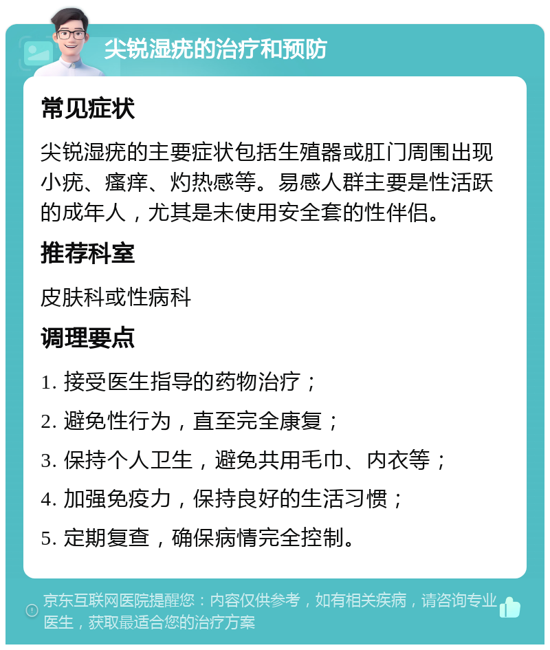 尖锐湿疣的治疗和预防 常见症状 尖锐湿疣的主要症状包括生殖器或肛门周围出现小疣、瘙痒、灼热感等。易感人群主要是性活跃的成年人，尤其是未使用安全套的性伴侣。 推荐科室 皮肤科或性病科 调理要点 1. 接受医生指导的药物治疗； 2. 避免性行为，直至完全康复； 3. 保持个人卫生，避免共用毛巾、内衣等； 4. 加强免疫力，保持良好的生活习惯； 5. 定期复查，确保病情完全控制。