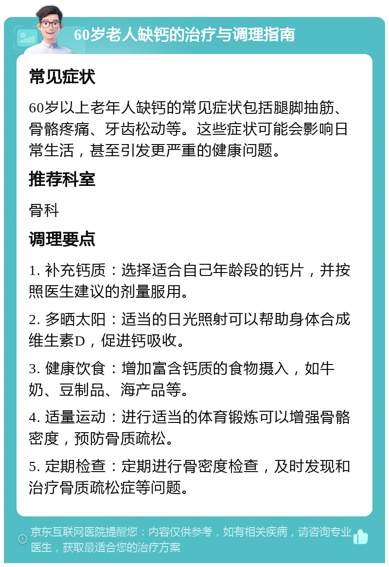 60岁老人缺钙的治疗与调理指南 常见症状 60岁以上老年人缺钙的常见症状包括腿脚抽筋、骨骼疼痛、牙齿松动等。这些症状可能会影响日常生活，甚至引发更严重的健康问题。 推荐科室 骨科 调理要点 1. 补充钙质：选择适合自己年龄段的钙片，并按照医生建议的剂量服用。 2. 多晒太阳：适当的日光照射可以帮助身体合成维生素D，促进钙吸收。 3. 健康饮食：增加富含钙质的食物摄入，如牛奶、豆制品、海产品等。 4. 适量运动：进行适当的体育锻炼可以增强骨骼密度，预防骨质疏松。 5. 定期检查：定期进行骨密度检查，及时发现和治疗骨质疏松症等问题。