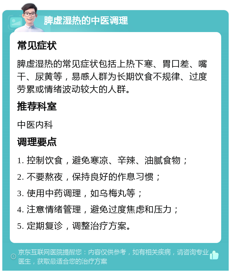 脾虚湿热的中医调理 常见症状 脾虚湿热的常见症状包括上热下寒、胃口差、嘴干、尿黄等，易感人群为长期饮食不规律、过度劳累或情绪波动较大的人群。 推荐科室 中医内科 调理要点 1. 控制饮食，避免寒凉、辛辣、油腻食物； 2. 不要熬夜，保持良好的作息习惯； 3. 使用中药调理，如乌梅丸等； 4. 注意情绪管理，避免过度焦虑和压力； 5. 定期复诊，调整治疗方案。