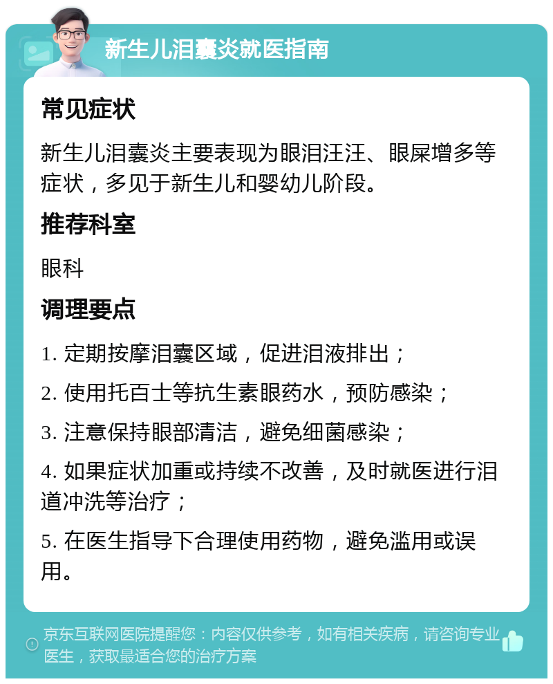 新生儿泪囊炎就医指南 常见症状 新生儿泪囊炎主要表现为眼泪汪汪、眼屎增多等症状，多见于新生儿和婴幼儿阶段。 推荐科室 眼科 调理要点 1. 定期按摩泪囊区域，促进泪液排出； 2. 使用托百士等抗生素眼药水，预防感染； 3. 注意保持眼部清洁，避免细菌感染； 4. 如果症状加重或持续不改善，及时就医进行泪道冲洗等治疗； 5. 在医生指导下合理使用药物，避免滥用或误用。