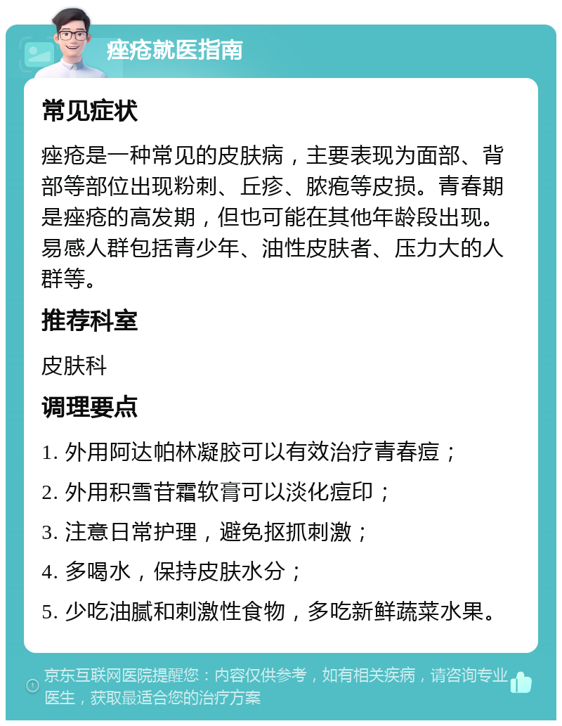 痤疮就医指南 常见症状 痤疮是一种常见的皮肤病，主要表现为面部、背部等部位出现粉刺、丘疹、脓疱等皮损。青春期是痤疮的高发期，但也可能在其他年龄段出现。易感人群包括青少年、油性皮肤者、压力大的人群等。 推荐科室 皮肤科 调理要点 1. 外用阿达帕林凝胶可以有效治疗青春痘； 2. 外用积雪苷霜软膏可以淡化痘印； 3. 注意日常护理，避免抠抓刺激； 4. 多喝水，保持皮肤水分； 5. 少吃油腻和刺激性食物，多吃新鲜蔬菜水果。