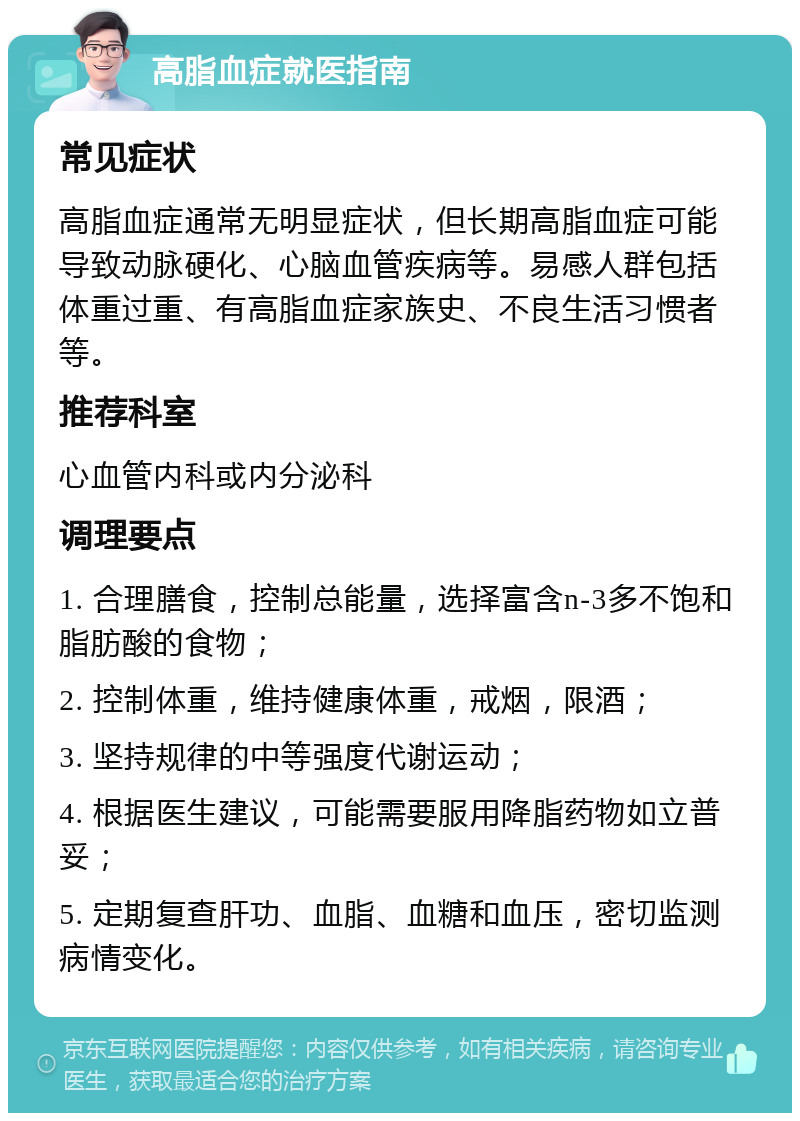 高脂血症就医指南 常见症状 高脂血症通常无明显症状，但长期高脂血症可能导致动脉硬化、心脑血管疾病等。易感人群包括体重过重、有高脂血症家族史、不良生活习惯者等。 推荐科室 心血管内科或内分泌科 调理要点 1. 合理膳食，控制总能量，选择富含n-3多不饱和脂肪酸的食物； 2. 控制体重，维持健康体重，戒烟，限酒； 3. 坚持规律的中等强度代谢运动； 4. 根据医生建议，可能需要服用降脂药物如立普妥； 5. 定期复查肝功、血脂、血糖和血压，密切监测病情变化。