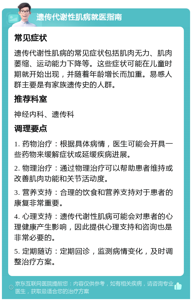 遗传代谢性肌病就医指南 常见症状 遗传代谢性肌病的常见症状包括肌肉无力、肌肉萎缩、运动能力下降等。这些症状可能在儿童时期就开始出现，并随着年龄增长而加重。易感人群主要是有家族遗传史的人群。 推荐科室 神经内科、遗传科 调理要点 1. 药物治疗：根据具体病情，医生可能会开具一些药物来缓解症状或延缓疾病进展。 2. 物理治疗：通过物理治疗可以帮助患者维持或改善肌肉功能和关节活动度。 3. 营养支持：合理的饮食和营养支持对于患者的康复非常重要。 4. 心理支持：遗传代谢性肌病可能会对患者的心理健康产生影响，因此提供心理支持和咨询也是非常必要的。 5. 定期随访：定期回诊，监测病情变化，及时调整治疗方案。