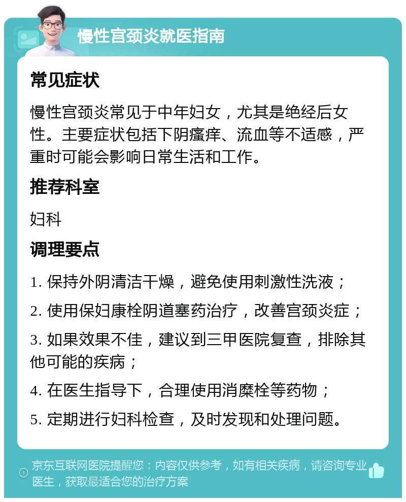 慢性宫颈炎就医指南 常见症状 慢性宫颈炎常见于中年妇女，尤其是绝经后女性。主要症状包括下阴瘙痒、流血等不适感，严重时可能会影响日常生活和工作。 推荐科室 妇科 调理要点 1. 保持外阴清洁干燥，避免使用刺激性洗液； 2. 使用保妇康栓阴道塞药治疗，改善宫颈炎症； 3. 如果效果不佳，建议到三甲医院复查，排除其他可能的疾病； 4. 在医生指导下，合理使用消糜栓等药物； 5. 定期进行妇科检查，及时发现和处理问题。