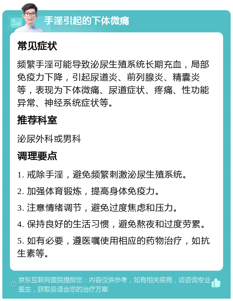 手淫引起的下体微痛 常见症状 频繁手淫可能导致泌尿生殖系统长期充血，局部免疫力下降，引起尿道炎、前列腺炎、精囊炎等，表现为下体微痛、尿道症状、疼痛、性功能异常、神经系统症状等。 推荐科室 泌尿外科或男科 调理要点 1. 戒除手淫，避免频繁刺激泌尿生殖系统。 2. 加强体育锻炼，提高身体免疫力。 3. 注意情绪调节，避免过度焦虑和压力。 4. 保持良好的生活习惯，避免熬夜和过度劳累。 5. 如有必要，遵医嘱使用相应的药物治疗，如抗生素等。