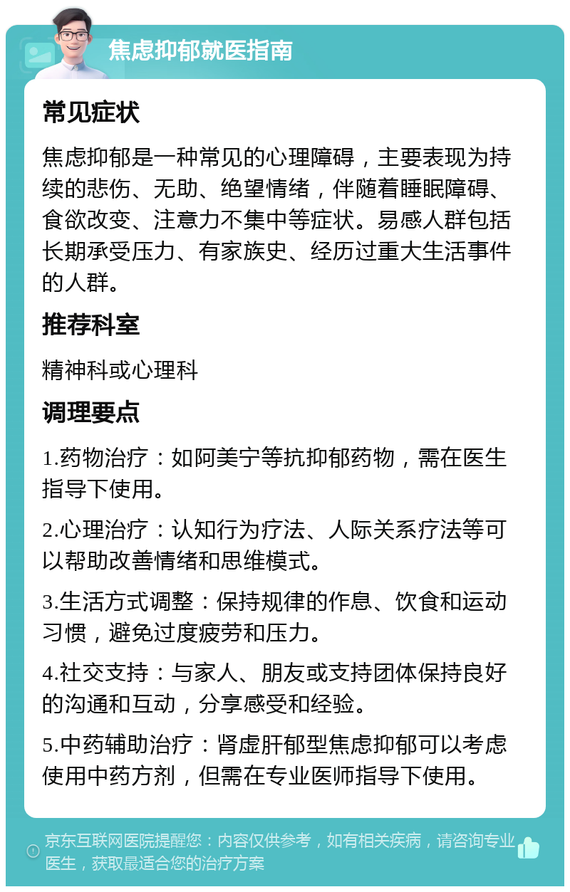 焦虑抑郁就医指南 常见症状 焦虑抑郁是一种常见的心理障碍，主要表现为持续的悲伤、无助、绝望情绪，伴随着睡眠障碍、食欲改变、注意力不集中等症状。易感人群包括长期承受压力、有家族史、经历过重大生活事件的人群。 推荐科室 精神科或心理科 调理要点 1.药物治疗：如阿美宁等抗抑郁药物，需在医生指导下使用。 2.心理治疗：认知行为疗法、人际关系疗法等可以帮助改善情绪和思维模式。 3.生活方式调整：保持规律的作息、饮食和运动习惯，避免过度疲劳和压力。 4.社交支持：与家人、朋友或支持团体保持良好的沟通和互动，分享感受和经验。 5.中药辅助治疗：肾虚肝郁型焦虑抑郁可以考虑使用中药方剂，但需在专业医师指导下使用。