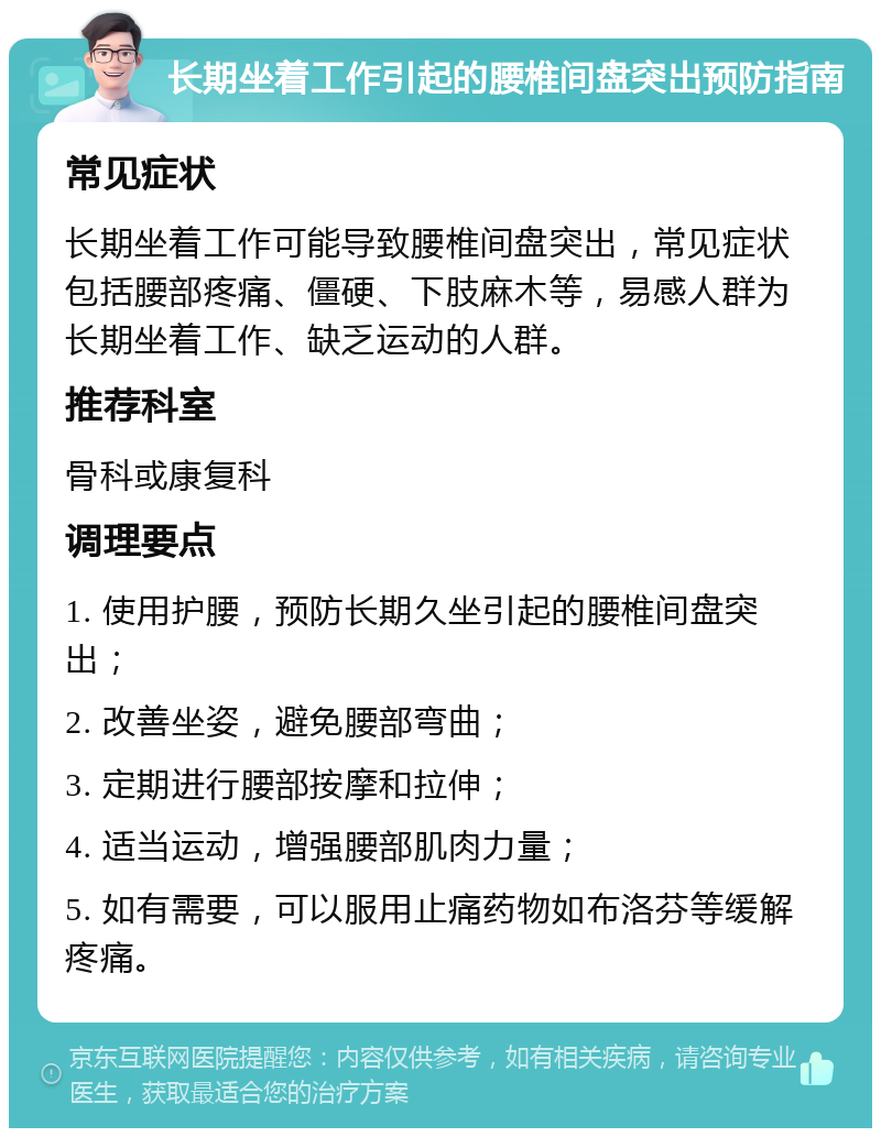 长期坐着工作引起的腰椎间盘突出预防指南 常见症状 长期坐着工作可能导致腰椎间盘突出，常见症状包括腰部疼痛、僵硬、下肢麻木等，易感人群为长期坐着工作、缺乏运动的人群。 推荐科室 骨科或康复科 调理要点 1. 使用护腰，预防长期久坐引起的腰椎间盘突出； 2. 改善坐姿，避免腰部弯曲； 3. 定期进行腰部按摩和拉伸； 4. 适当运动，增强腰部肌肉力量； 5. 如有需要，可以服用止痛药物如布洛芬等缓解疼痛。