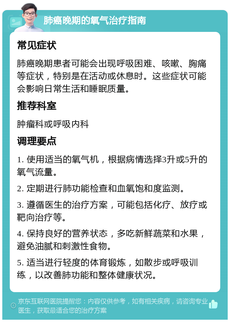 肺癌晚期的氧气治疗指南 常见症状 肺癌晚期患者可能会出现呼吸困难、咳嗽、胸痛等症状，特别是在活动或休息时。这些症状可能会影响日常生活和睡眠质量。 推荐科室 肿瘤科或呼吸内科 调理要点 1. 使用适当的氧气机，根据病情选择3升或5升的氧气流量。 2. 定期进行肺功能检查和血氧饱和度监测。 3. 遵循医生的治疗方案，可能包括化疗、放疗或靶向治疗等。 4. 保持良好的营养状态，多吃新鲜蔬菜和水果，避免油腻和刺激性食物。 5. 适当进行轻度的体育锻炼，如散步或呼吸训练，以改善肺功能和整体健康状况。