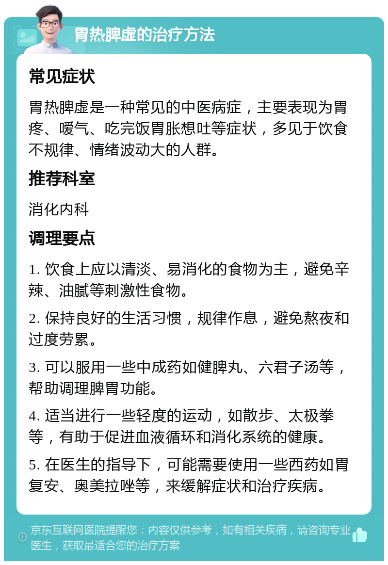 胃热脾虚的治疗方法 常见症状 胃热脾虚是一种常见的中医病症，主要表现为胃疼、嗳气、吃完饭胃胀想吐等症状，多见于饮食不规律、情绪波动大的人群。 推荐科室 消化内科 调理要点 1. 饮食上应以清淡、易消化的食物为主，避免辛辣、油腻等刺激性食物。 2. 保持良好的生活习惯，规律作息，避免熬夜和过度劳累。 3. 可以服用一些中成药如健脾丸、六君子汤等，帮助调理脾胃功能。 4. 适当进行一些轻度的运动，如散步、太极拳等，有助于促进血液循环和消化系统的健康。 5. 在医生的指导下，可能需要使用一些西药如胃复安、奥美拉唑等，来缓解症状和治疗疾病。