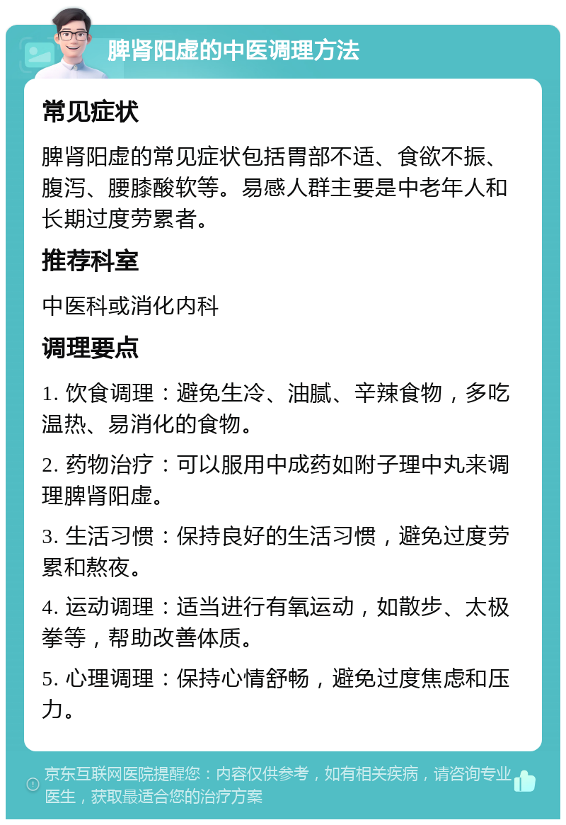 脾肾阳虚的中医调理方法 常见症状 脾肾阳虚的常见症状包括胃部不适、食欲不振、腹泻、腰膝酸软等。易感人群主要是中老年人和长期过度劳累者。 推荐科室 中医科或消化内科 调理要点 1. 饮食调理：避免生冷、油腻、辛辣食物，多吃温热、易消化的食物。 2. 药物治疗：可以服用中成药如附子理中丸来调理脾肾阳虚。 3. 生活习惯：保持良好的生活习惯，避免过度劳累和熬夜。 4. 运动调理：适当进行有氧运动，如散步、太极拳等，帮助改善体质。 5. 心理调理：保持心情舒畅，避免过度焦虑和压力。