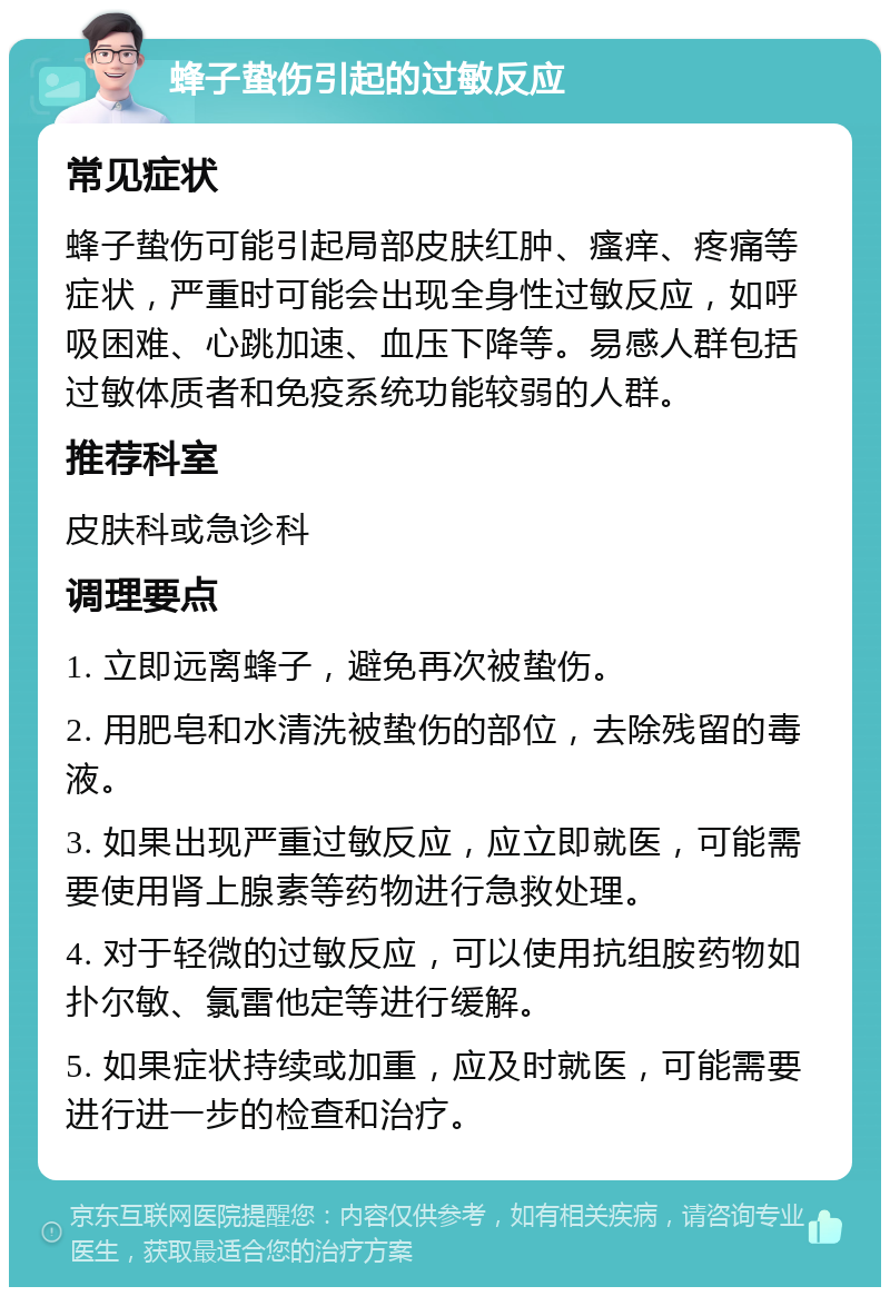 蜂子蛰伤引起的过敏反应 常见症状 蜂子蛰伤可能引起局部皮肤红肿、瘙痒、疼痛等症状，严重时可能会出现全身性过敏反应，如呼吸困难、心跳加速、血压下降等。易感人群包括过敏体质者和免疫系统功能较弱的人群。 推荐科室 皮肤科或急诊科 调理要点 1. 立即远离蜂子，避免再次被蛰伤。 2. 用肥皂和水清洗被蛰伤的部位，去除残留的毒液。 3. 如果出现严重过敏反应，应立即就医，可能需要使用肾上腺素等药物进行急救处理。 4. 对于轻微的过敏反应，可以使用抗组胺药物如扑尔敏、氯雷他定等进行缓解。 5. 如果症状持续或加重，应及时就医，可能需要进行进一步的检查和治疗。