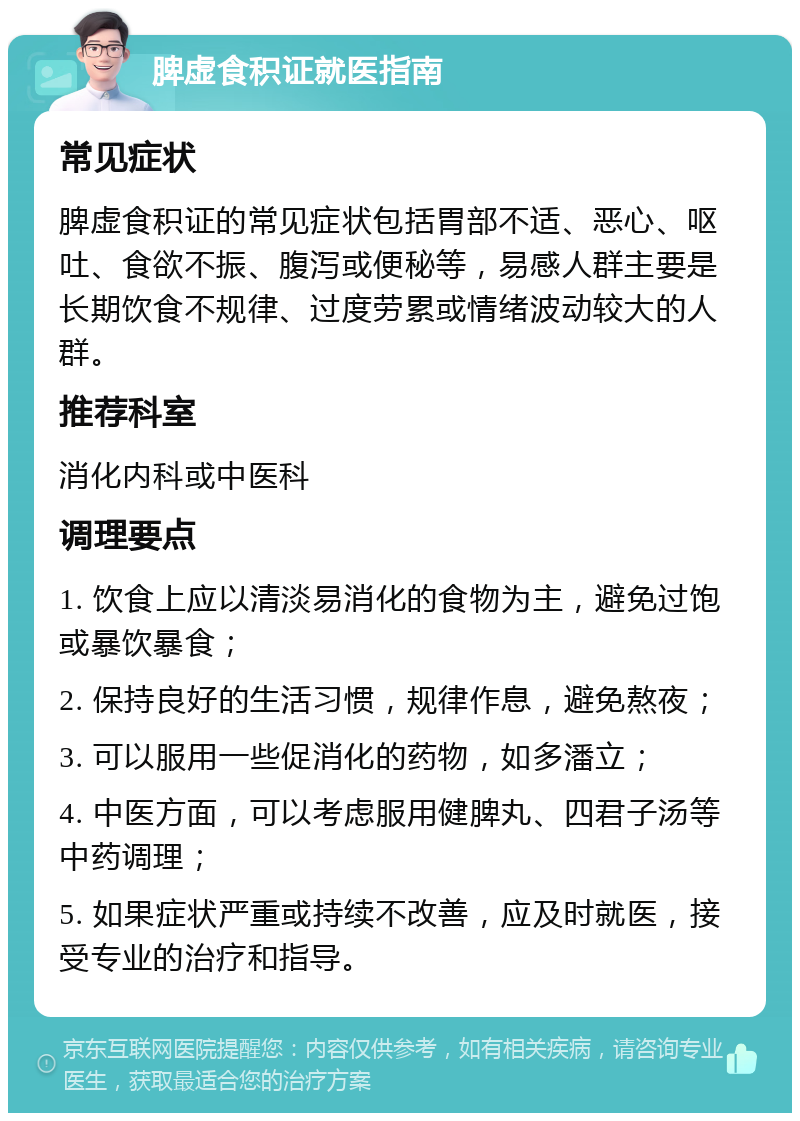 脾虚食积证就医指南 常见症状 脾虚食积证的常见症状包括胃部不适、恶心、呕吐、食欲不振、腹泻或便秘等，易感人群主要是长期饮食不规律、过度劳累或情绪波动较大的人群。 推荐科室 消化内科或中医科 调理要点 1. 饮食上应以清淡易消化的食物为主，避免过饱或暴饮暴食； 2. 保持良好的生活习惯，规律作息，避免熬夜； 3. 可以服用一些促消化的药物，如多潘立； 4. 中医方面，可以考虑服用健脾丸、四君子汤等中药调理； 5. 如果症状严重或持续不改善，应及时就医，接受专业的治疗和指导。