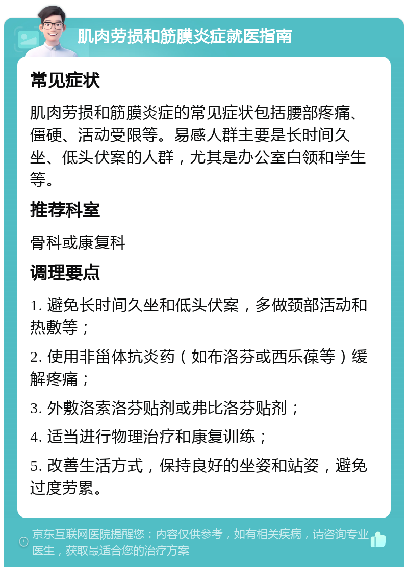 肌肉劳损和筋膜炎症就医指南 常见症状 肌肉劳损和筋膜炎症的常见症状包括腰部疼痛、僵硬、活动受限等。易感人群主要是长时间久坐、低头伏案的人群，尤其是办公室白领和学生等。 推荐科室 骨科或康复科 调理要点 1. 避免长时间久坐和低头伏案，多做颈部活动和热敷等； 2. 使用非甾体抗炎药（如布洛芬或西乐葆等）缓解疼痛； 3. 外敷洛索洛芬贴剂或弗比洛芬贴剂； 4. 适当进行物理治疗和康复训练； 5. 改善生活方式，保持良好的坐姿和站姿，避免过度劳累。