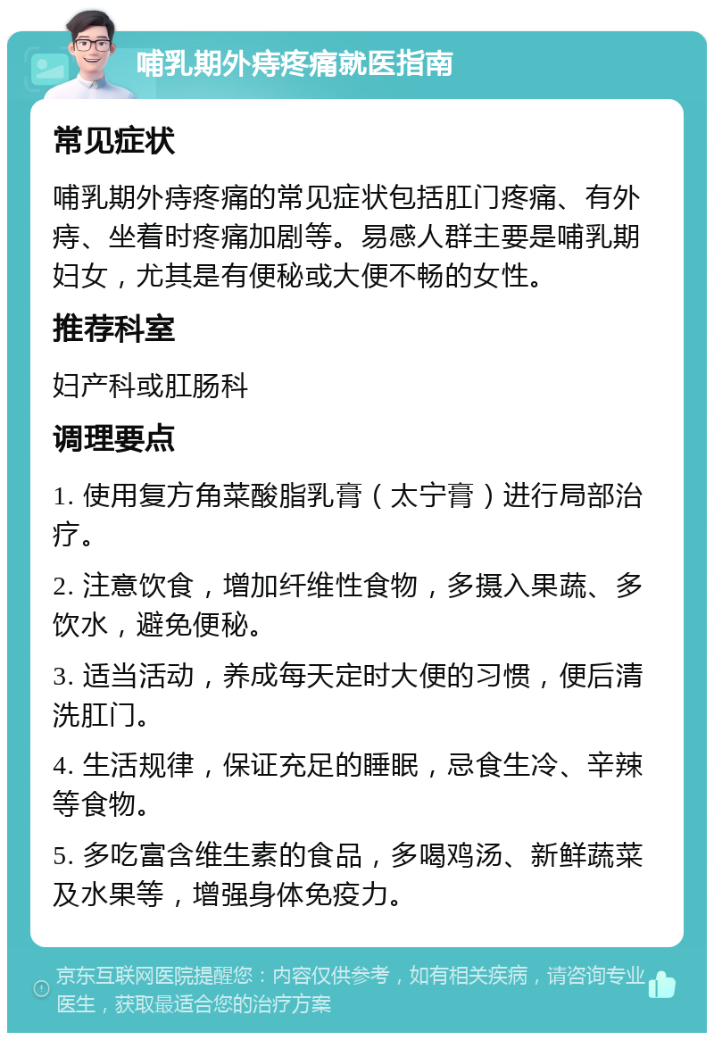 哺乳期外痔疼痛就医指南 常见症状 哺乳期外痔疼痛的常见症状包括肛门疼痛、有外痔、坐着时疼痛加剧等。易感人群主要是哺乳期妇女，尤其是有便秘或大便不畅的女性。 推荐科室 妇产科或肛肠科 调理要点 1. 使用复方角菜酸脂乳膏（太宁膏）进行局部治疗。 2. 注意饮食，增加纤维性食物，多摄入果蔬、多饮水，避免便秘。 3. 适当活动，养成每天定时大便的习惯，便后清洗肛门。 4. 生活规律，保证充足的睡眠，忌食生冷、辛辣等食物。 5. 多吃富含维生素的食品，多喝鸡汤、新鲜蔬菜及水果等，增强身体免疫力。