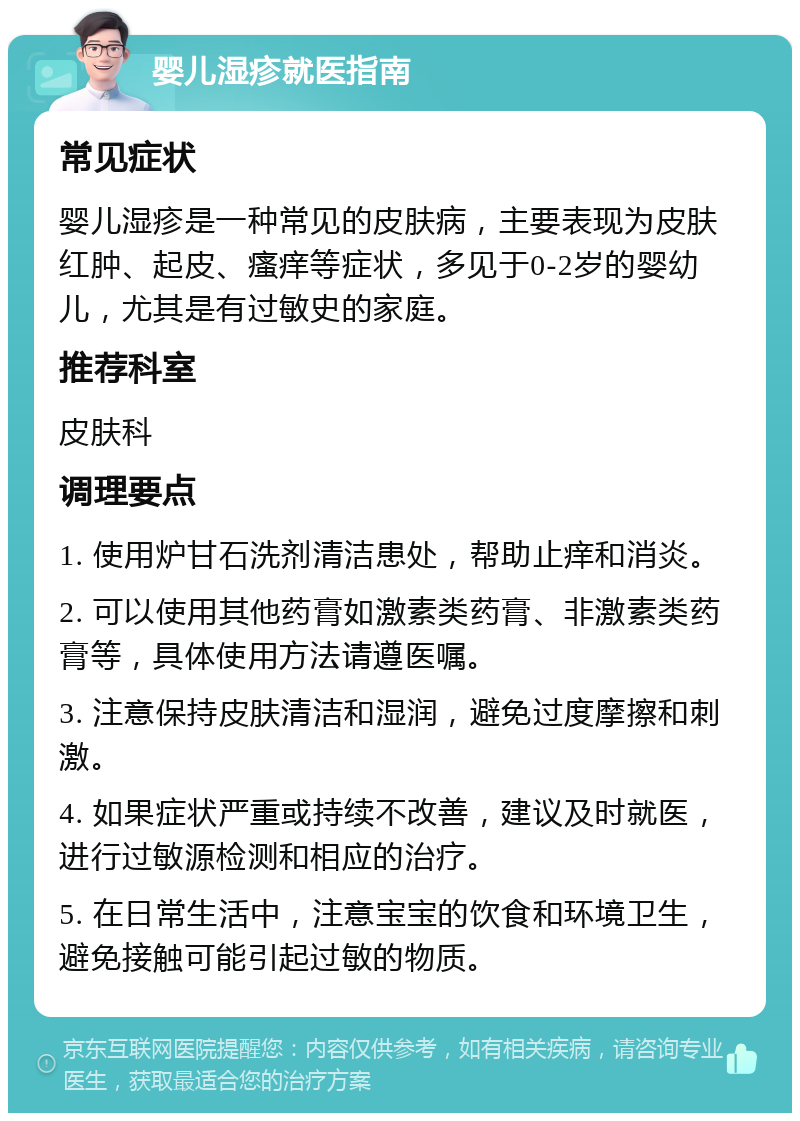 婴儿湿疹就医指南 常见症状 婴儿湿疹是一种常见的皮肤病，主要表现为皮肤红肿、起皮、瘙痒等症状，多见于0-2岁的婴幼儿，尤其是有过敏史的家庭。 推荐科室 皮肤科 调理要点 1. 使用炉甘石洗剂清洁患处，帮助止痒和消炎。 2. 可以使用其他药膏如激素类药膏、非激素类药膏等，具体使用方法请遵医嘱。 3. 注意保持皮肤清洁和湿润，避免过度摩擦和刺激。 4. 如果症状严重或持续不改善，建议及时就医，进行过敏源检测和相应的治疗。 5. 在日常生活中，注意宝宝的饮食和环境卫生，避免接触可能引起过敏的物质。