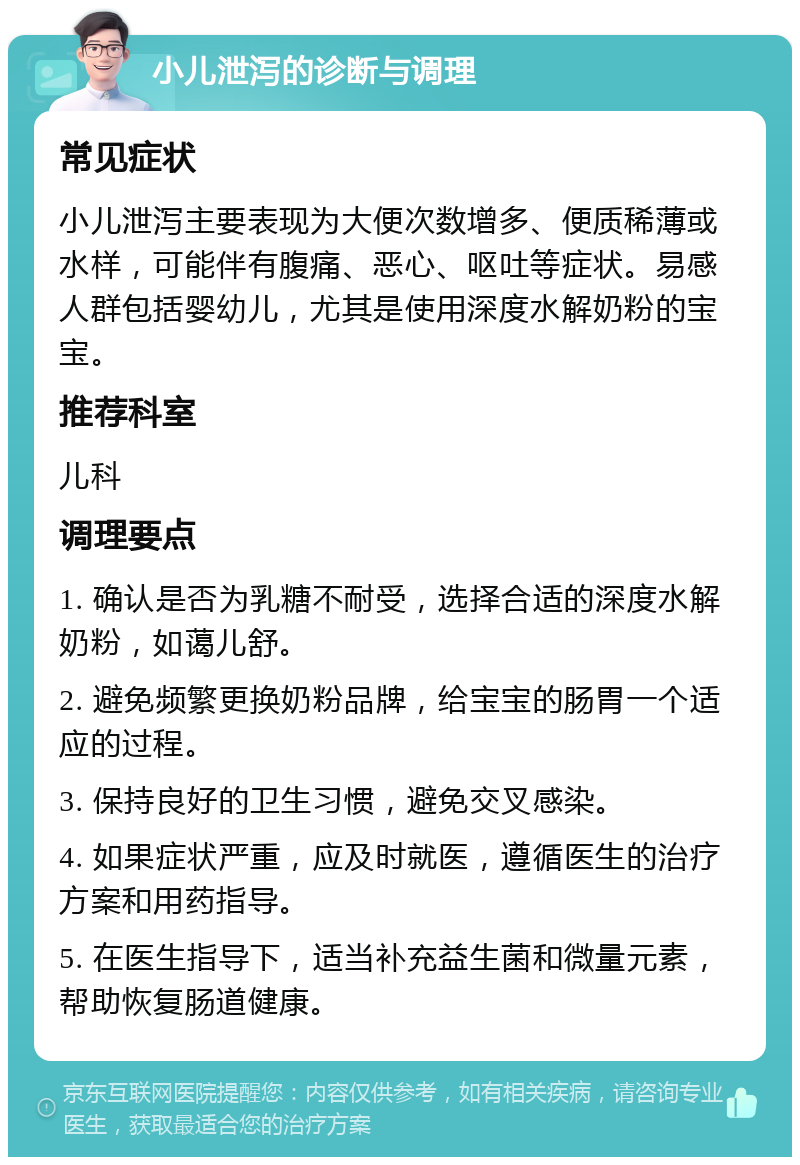 小儿泄泻的诊断与调理 常见症状 小儿泄泻主要表现为大便次数增多、便质稀薄或水样，可能伴有腹痛、恶心、呕吐等症状。易感人群包括婴幼儿，尤其是使用深度水解奶粉的宝宝。 推荐科室 儿科 调理要点 1. 确认是否为乳糖不耐受，选择合适的深度水解奶粉，如蔼儿舒。 2. 避免频繁更换奶粉品牌，给宝宝的肠胃一个适应的过程。 3. 保持良好的卫生习惯，避免交叉感染。 4. 如果症状严重，应及时就医，遵循医生的治疗方案和用药指导。 5. 在医生指导下，适当补充益生菌和微量元素，帮助恢复肠道健康。