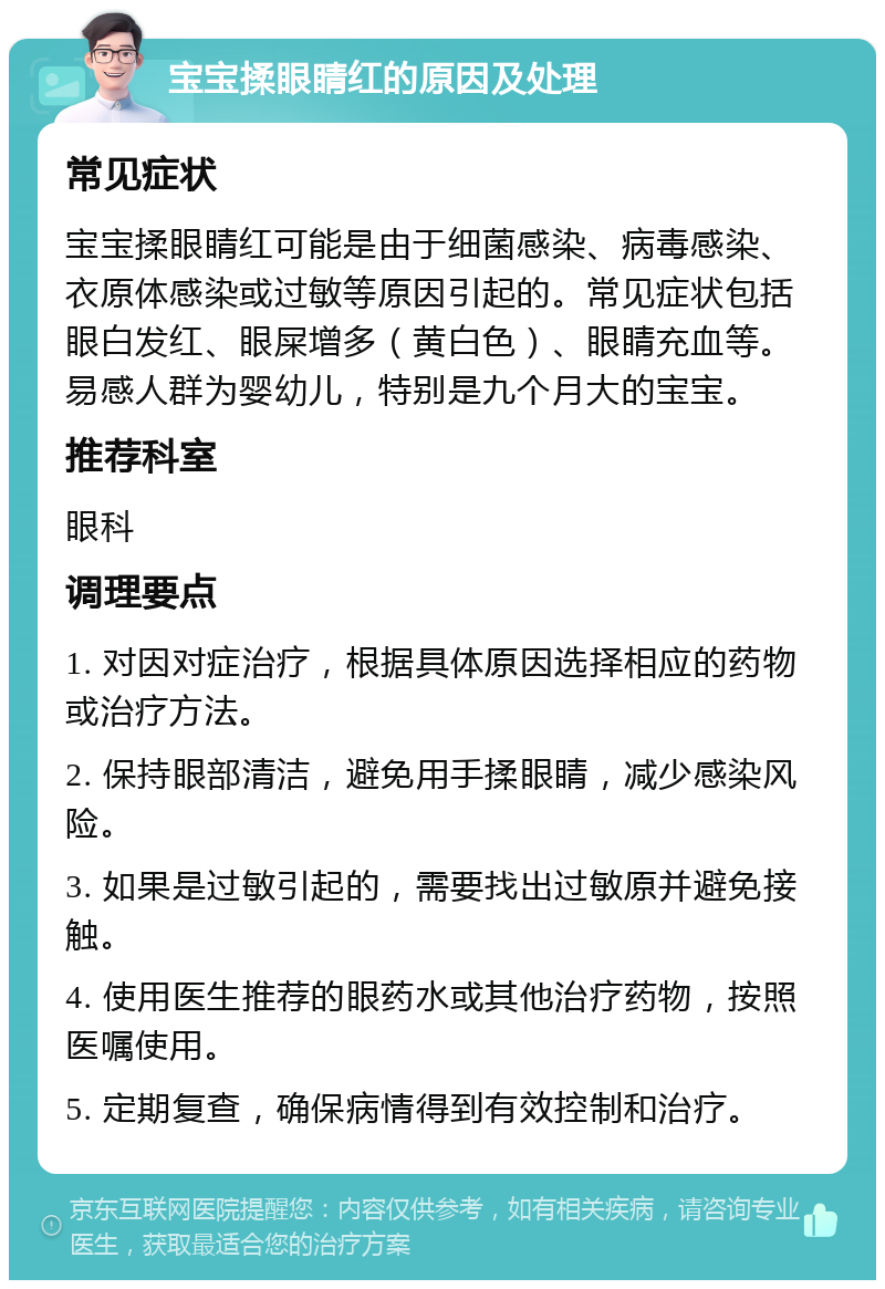 宝宝揉眼睛红的原因及处理 常见症状 宝宝揉眼睛红可能是由于细菌感染、病毒感染、衣原体感染或过敏等原因引起的。常见症状包括眼白发红、眼屎增多（黄白色）、眼睛充血等。易感人群为婴幼儿，特别是九个月大的宝宝。 推荐科室 眼科 调理要点 1. 对因对症治疗，根据具体原因选择相应的药物或治疗方法。 2. 保持眼部清洁，避免用手揉眼睛，减少感染风险。 3. 如果是过敏引起的，需要找出过敏原并避免接触。 4. 使用医生推荐的眼药水或其他治疗药物，按照医嘱使用。 5. 定期复查，确保病情得到有效控制和治疗。