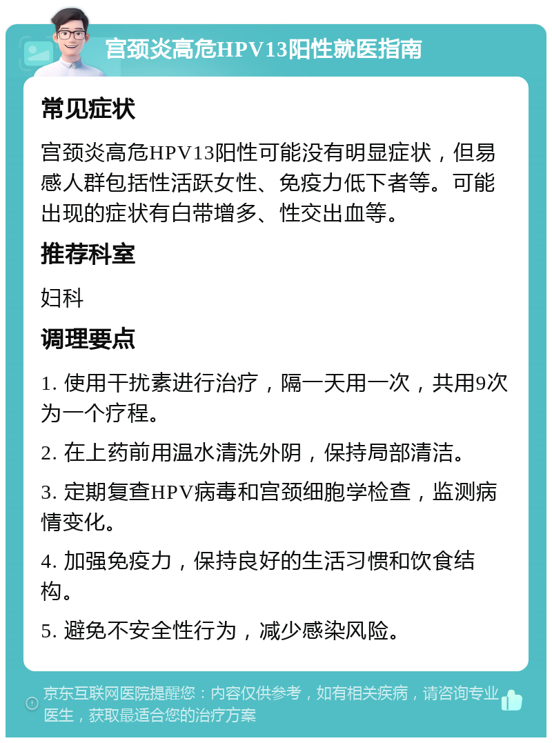 宫颈炎高危HPV13阳性就医指南 常见症状 宫颈炎高危HPV13阳性可能没有明显症状，但易感人群包括性活跃女性、免疫力低下者等。可能出现的症状有白带增多、性交出血等。 推荐科室 妇科 调理要点 1. 使用干扰素进行治疗，隔一天用一次，共用9次为一个疗程。 2. 在上药前用温水清洗外阴，保持局部清洁。 3. 定期复查HPV病毒和宫颈细胞学检查，监测病情变化。 4. 加强免疫力，保持良好的生活习惯和饮食结构。 5. 避免不安全性行为，减少感染风险。