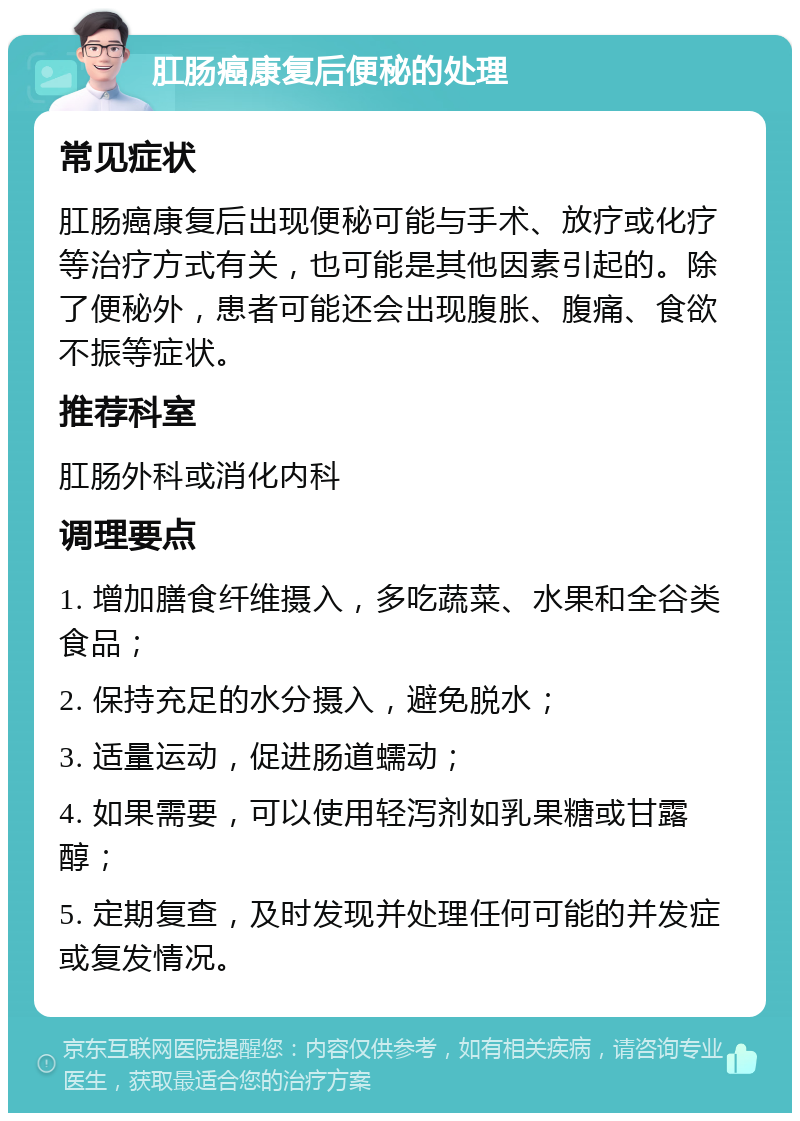 肛肠癌康复后便秘的处理 常见症状 肛肠癌康复后出现便秘可能与手术、放疗或化疗等治疗方式有关，也可能是其他因素引起的。除了便秘外，患者可能还会出现腹胀、腹痛、食欲不振等症状。 推荐科室 肛肠外科或消化内科 调理要点 1. 增加膳食纤维摄入，多吃蔬菜、水果和全谷类食品； 2. 保持充足的水分摄入，避免脱水； 3. 适量运动，促进肠道蠕动； 4. 如果需要，可以使用轻泻剂如乳果糖或甘露醇； 5. 定期复查，及时发现并处理任何可能的并发症或复发情况。