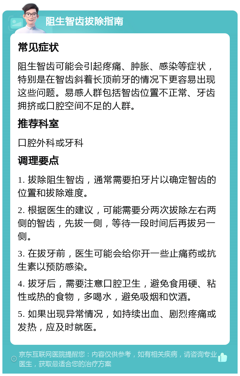 阻生智齿拔除指南 常见症状 阻生智齿可能会引起疼痛、肿胀、感染等症状，特别是在智齿斜着长顶前牙的情况下更容易出现这些问题。易感人群包括智齿位置不正常、牙齿拥挤或口腔空间不足的人群。 推荐科室 口腔外科或牙科 调理要点 1. 拔除阻生智齿，通常需要拍牙片以确定智齿的位置和拔除难度。 2. 根据医生的建议，可能需要分两次拔除左右两侧的智齿，先拔一侧，等待一段时间后再拔另一侧。 3. 在拔牙前，医生可能会给你开一些止痛药或抗生素以预防感染。 4. 拔牙后，需要注意口腔卫生，避免食用硬、粘性或热的食物，多喝水，避免吸烟和饮酒。 5. 如果出现异常情况，如持续出血、剧烈疼痛或发热，应及时就医。