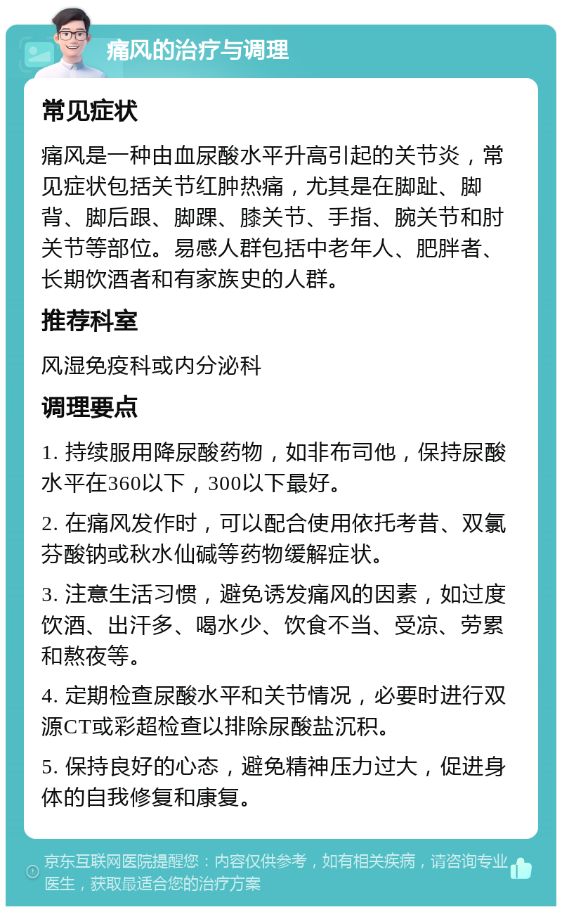 痛风的治疗与调理 常见症状 痛风是一种由血尿酸水平升高引起的关节炎，常见症状包括关节红肿热痛，尤其是在脚趾、脚背、脚后跟、脚踝、膝关节、手指、腕关节和肘关节等部位。易感人群包括中老年人、肥胖者、长期饮酒者和有家族史的人群。 推荐科室 风湿免疫科或内分泌科 调理要点 1. 持续服用降尿酸药物，如非布司他，保持尿酸水平在360以下，300以下最好。 2. 在痛风发作时，可以配合使用依托考昔、双氯芬酸钠或秋水仙碱等药物缓解症状。 3. 注意生活习惯，避免诱发痛风的因素，如过度饮酒、出汗多、喝水少、饮食不当、受凉、劳累和熬夜等。 4. 定期检查尿酸水平和关节情况，必要时进行双源CT或彩超检查以排除尿酸盐沉积。 5. 保持良好的心态，避免精神压力过大，促进身体的自我修复和康复。