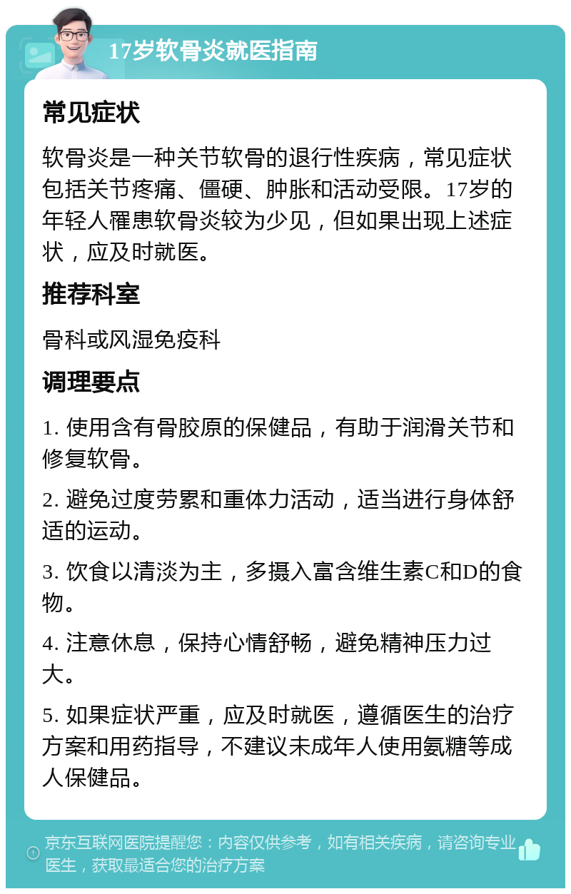 17岁软骨炎就医指南 常见症状 软骨炎是一种关节软骨的退行性疾病，常见症状包括关节疼痛、僵硬、肿胀和活动受限。17岁的年轻人罹患软骨炎较为少见，但如果出现上述症状，应及时就医。 推荐科室 骨科或风湿免疫科 调理要点 1. 使用含有骨胶原的保健品，有助于润滑关节和修复软骨。 2. 避免过度劳累和重体力活动，适当进行身体舒适的运动。 3. 饮食以清淡为主，多摄入富含维生素C和D的食物。 4. 注意休息，保持心情舒畅，避免精神压力过大。 5. 如果症状严重，应及时就医，遵循医生的治疗方案和用药指导，不建议未成年人使用氨糖等成人保健品。