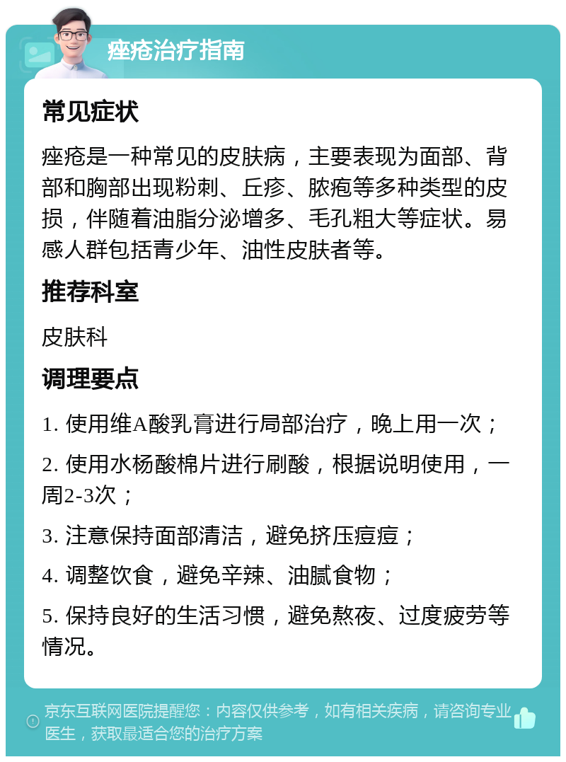 痤疮治疗指南 常见症状 痤疮是一种常见的皮肤病，主要表现为面部、背部和胸部出现粉刺、丘疹、脓疱等多种类型的皮损，伴随着油脂分泌增多、毛孔粗大等症状。易感人群包括青少年、油性皮肤者等。 推荐科室 皮肤科 调理要点 1. 使用维A酸乳膏进行局部治疗，晚上用一次； 2. 使用水杨酸棉片进行刷酸，根据说明使用，一周2-3次； 3. 注意保持面部清洁，避免挤压痘痘； 4. 调整饮食，避免辛辣、油腻食物； 5. 保持良好的生活习惯，避免熬夜、过度疲劳等情况。