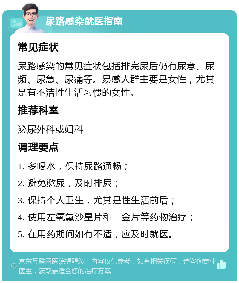 尿路感染就医指南 常见症状 尿路感染的常见症状包括排完尿后仍有尿意、尿频、尿急、尿痛等。易感人群主要是女性，尤其是有不洁性生活习惯的女性。 推荐科室 泌尿外科或妇科 调理要点 1. 多喝水，保持尿路通畅； 2. 避免憋尿，及时排尿； 3. 保持个人卫生，尤其是性生活前后； 4. 使用左氧氟沙星片和三金片等药物治疗； 5. 在用药期间如有不适，应及时就医。