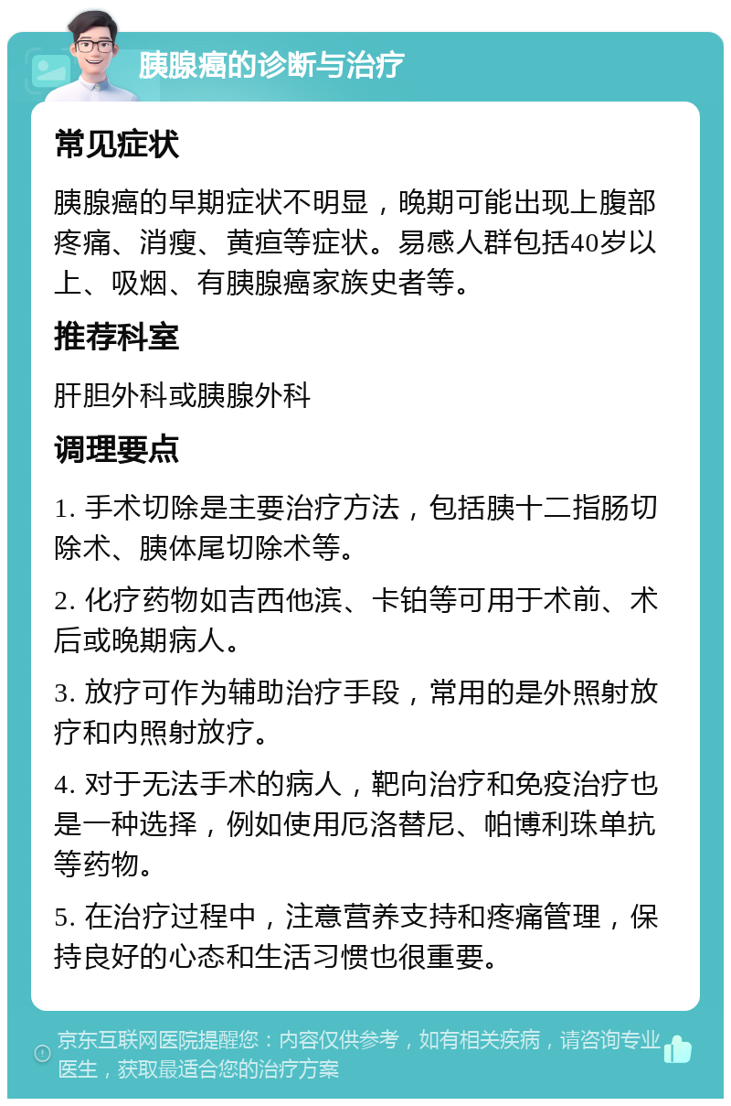 胰腺癌的诊断与治疗 常见症状 胰腺癌的早期症状不明显，晚期可能出现上腹部疼痛、消瘦、黄疸等症状。易感人群包括40岁以上、吸烟、有胰腺癌家族史者等。 推荐科室 肝胆外科或胰腺外科 调理要点 1. 手术切除是主要治疗方法，包括胰十二指肠切除术、胰体尾切除术等。 2. 化疗药物如吉西他滨、卡铂等可用于术前、术后或晚期病人。 3. 放疗可作为辅助治疗手段，常用的是外照射放疗和内照射放疗。 4. 对于无法手术的病人，靶向治疗和免疫治疗也是一种选择，例如使用厄洛替尼、帕博利珠单抗等药物。 5. 在治疗过程中，注意营养支持和疼痛管理，保持良好的心态和生活习惯也很重要。