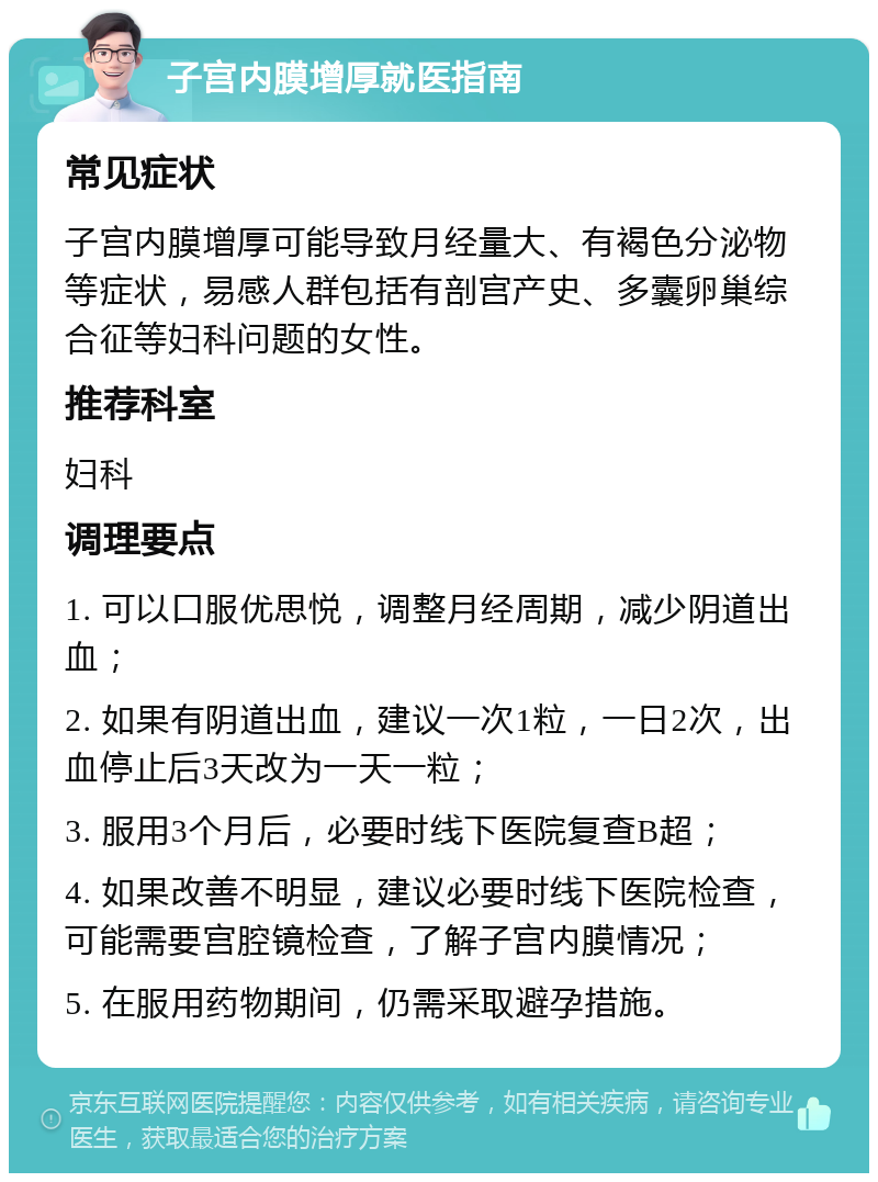 子宫内膜增厚就医指南 常见症状 子宫内膜增厚可能导致月经量大、有褐色分泌物等症状，易感人群包括有剖宫产史、多囊卵巢综合征等妇科问题的女性。 推荐科室 妇科 调理要点 1. 可以口服优思悦，调整月经周期，减少阴道出血； 2. 如果有阴道出血，建议一次1粒，一日2次，出血停止后3天改为一天一粒； 3. 服用3个月后，必要时线下医院复查B超； 4. 如果改善不明显，建议必要时线下医院检查，可能需要宫腔镜检查，了解子宫内膜情况； 5. 在服用药物期间，仍需采取避孕措施。