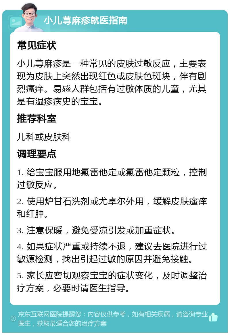 小儿荨麻疹就医指南 常见症状 小儿荨麻疹是一种常见的皮肤过敏反应，主要表现为皮肤上突然出现红色或皮肤色斑块，伴有剧烈瘙痒。易感人群包括有过敏体质的儿童，尤其是有湿疹病史的宝宝。 推荐科室 儿科或皮肤科 调理要点 1. 给宝宝服用地氯雷他定或氯雷他定颗粒，控制过敏反应。 2. 使用炉甘石洗剂或尤卓尔外用，缓解皮肤瘙痒和红肿。 3. 注意保暖，避免受凉引发或加重症状。 4. 如果症状严重或持续不退，建议去医院进行过敏源检测，找出引起过敏的原因并避免接触。 5. 家长应密切观察宝宝的症状变化，及时调整治疗方案，必要时请医生指导。