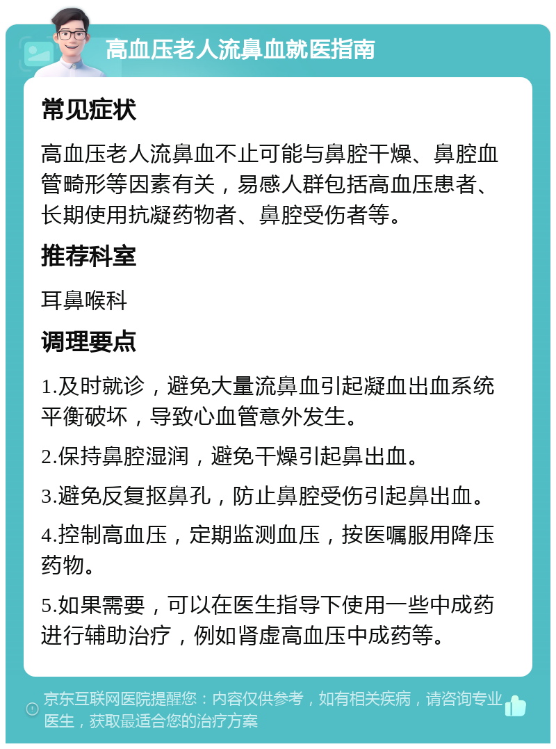 高血压老人流鼻血就医指南 常见症状 高血压老人流鼻血不止可能与鼻腔干燥、鼻腔血管畸形等因素有关，易感人群包括高血压患者、长期使用抗凝药物者、鼻腔受伤者等。 推荐科室 耳鼻喉科 调理要点 1.及时就诊，避免大量流鼻血引起凝血出血系统平衡破坏，导致心血管意外发生。 2.保持鼻腔湿润，避免干燥引起鼻出血。 3.避免反复抠鼻孔，防止鼻腔受伤引起鼻出血。 4.控制高血压，定期监测血压，按医嘱服用降压药物。 5.如果需要，可以在医生指导下使用一些中成药进行辅助治疗，例如肾虚高血压中成药等。