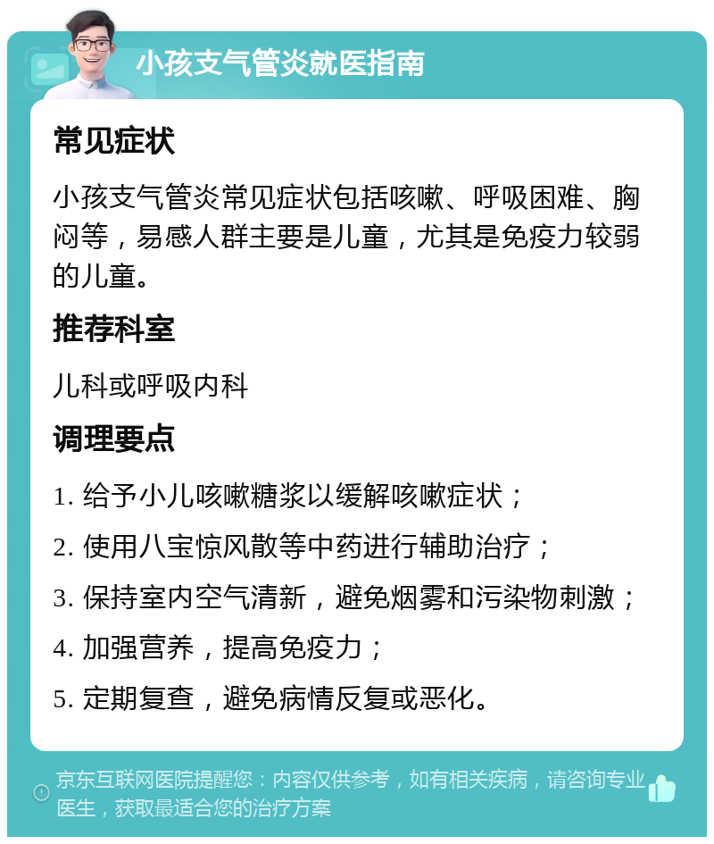 小孩支气管炎就医指南 常见症状 小孩支气管炎常见症状包括咳嗽、呼吸困难、胸闷等，易感人群主要是儿童，尤其是免疫力较弱的儿童。 推荐科室 儿科或呼吸内科 调理要点 1. 给予小儿咳嗽糖浆以缓解咳嗽症状； 2. 使用八宝惊风散等中药进行辅助治疗； 3. 保持室内空气清新，避免烟雾和污染物刺激； 4. 加强营养，提高免疫力； 5. 定期复查，避免病情反复或恶化。