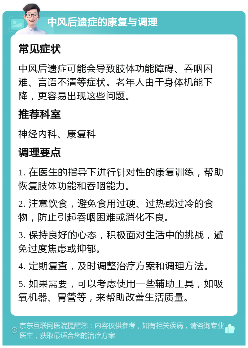 中风后遗症的康复与调理 常见症状 中风后遗症可能会导致肢体功能障碍、吞咽困难、言语不清等症状。老年人由于身体机能下降，更容易出现这些问题。 推荐科室 神经内科、康复科 调理要点 1. 在医生的指导下进行针对性的康复训练，帮助恢复肢体功能和吞咽能力。 2. 注意饮食，避免食用过硬、过热或过冷的食物，防止引起吞咽困难或消化不良。 3. 保持良好的心态，积极面对生活中的挑战，避免过度焦虑或抑郁。 4. 定期复查，及时调整治疗方案和调理方法。 5. 如果需要，可以考虑使用一些辅助工具，如吸氧机器、胃管等，来帮助改善生活质量。