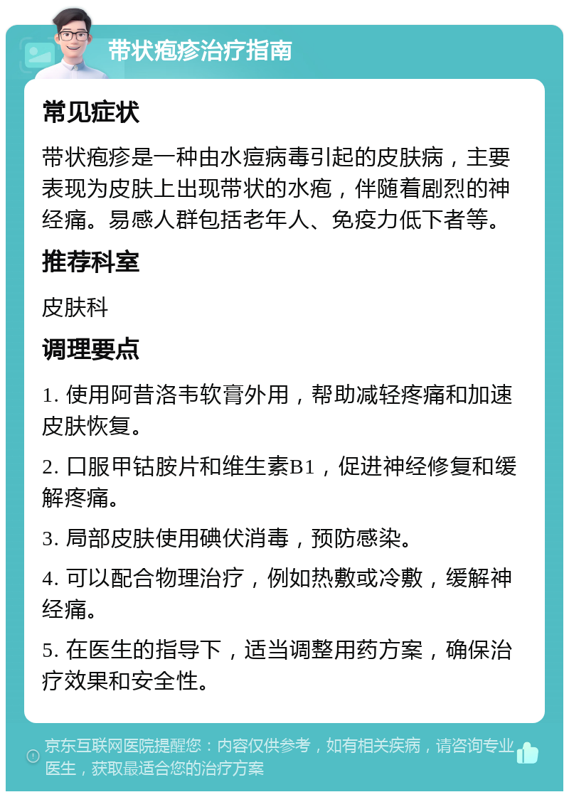 带状疱疹治疗指南 常见症状 带状疱疹是一种由水痘病毒引起的皮肤病，主要表现为皮肤上出现带状的水疱，伴随着剧烈的神经痛。易感人群包括老年人、免疫力低下者等。 推荐科室 皮肤科 调理要点 1. 使用阿昔洛韦软膏外用，帮助减轻疼痛和加速皮肤恢复。 2. 口服甲钴胺片和维生素B1，促进神经修复和缓解疼痛。 3. 局部皮肤使用碘伏消毒，预防感染。 4. 可以配合物理治疗，例如热敷或冷敷，缓解神经痛。 5. 在医生的指导下，适当调整用药方案，确保治疗效果和安全性。