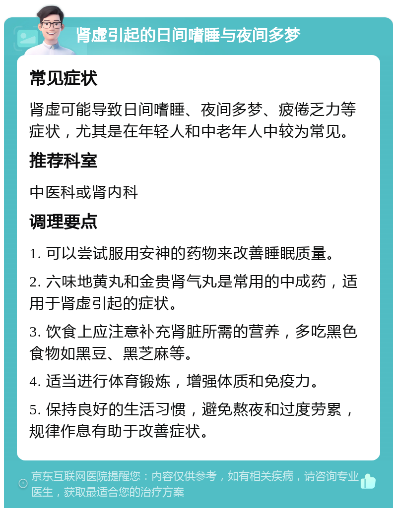 肾虚引起的日间嗜睡与夜间多梦 常见症状 肾虚可能导致日间嗜睡、夜间多梦、疲倦乏力等症状，尤其是在年轻人和中老年人中较为常见。 推荐科室 中医科或肾内科 调理要点 1. 可以尝试服用安神的药物来改善睡眠质量。 2. 六味地黄丸和金贵肾气丸是常用的中成药，适用于肾虚引起的症状。 3. 饮食上应注意补充肾脏所需的营养，多吃黑色食物如黑豆、黑芝麻等。 4. 适当进行体育锻炼，增强体质和免疫力。 5. 保持良好的生活习惯，避免熬夜和过度劳累，规律作息有助于改善症状。