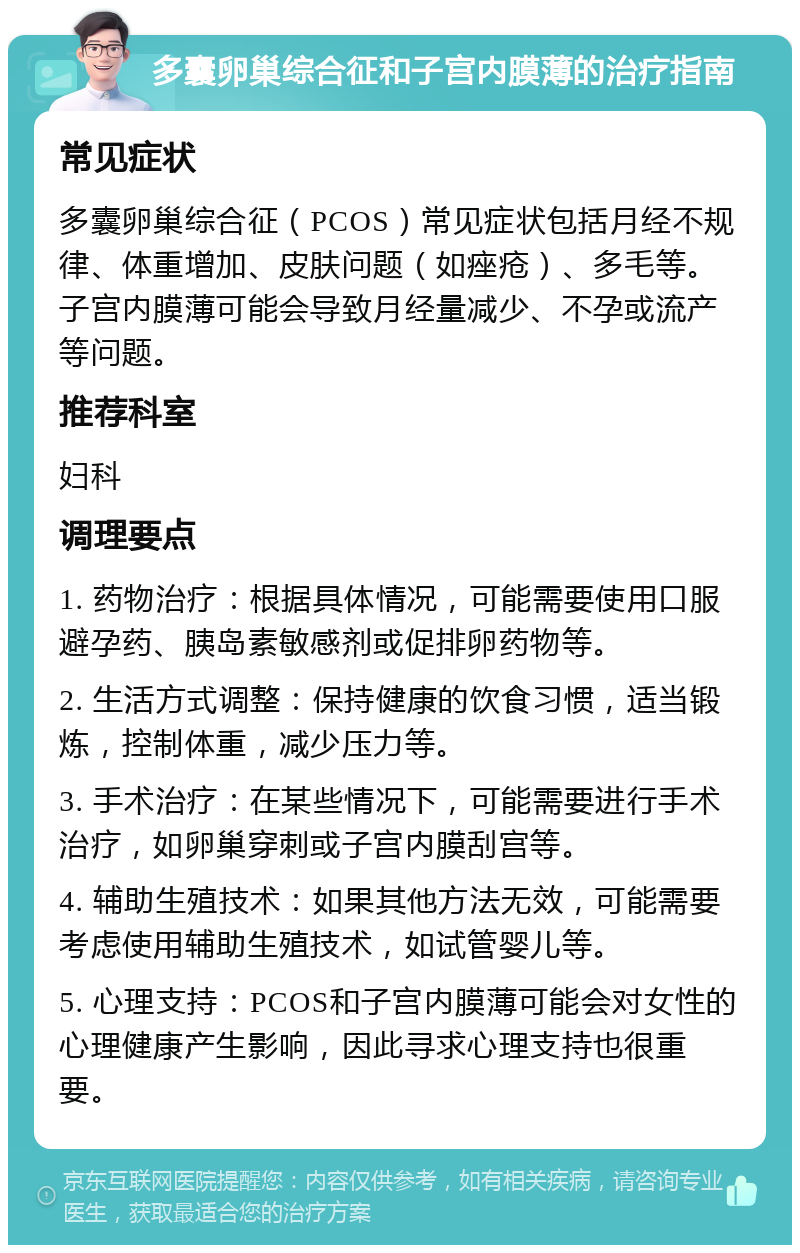 多囊卵巢综合征和子宫内膜薄的治疗指南 常见症状 多囊卵巢综合征（PCOS）常见症状包括月经不规律、体重增加、皮肤问题（如痤疮）、多毛等。子宫内膜薄可能会导致月经量减少、不孕或流产等问题。 推荐科室 妇科 调理要点 1. 药物治疗：根据具体情况，可能需要使用口服避孕药、胰岛素敏感剂或促排卵药物等。 2. 生活方式调整：保持健康的饮食习惯，适当锻炼，控制体重，减少压力等。 3. 手术治疗：在某些情况下，可能需要进行手术治疗，如卵巢穿刺或子宫内膜刮宫等。 4. 辅助生殖技术：如果其他方法无效，可能需要考虑使用辅助生殖技术，如试管婴儿等。 5. 心理支持：PCOS和子宫内膜薄可能会对女性的心理健康产生影响，因此寻求心理支持也很重要。