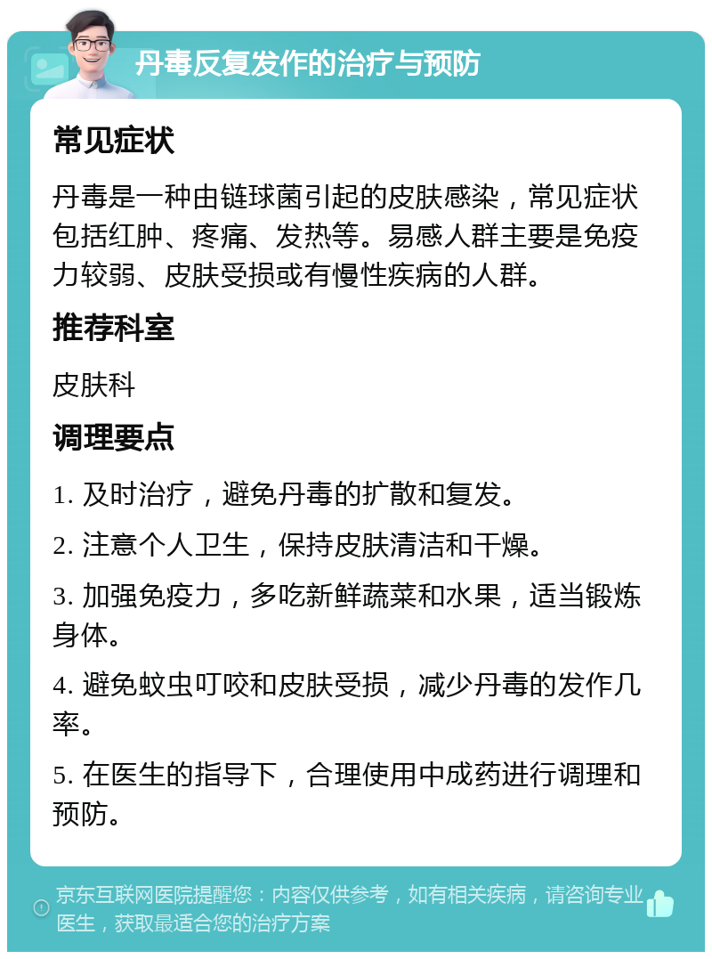 丹毒反复发作的治疗与预防 常见症状 丹毒是一种由链球菌引起的皮肤感染，常见症状包括红肿、疼痛、发热等。易感人群主要是免疫力较弱、皮肤受损或有慢性疾病的人群。 推荐科室 皮肤科 调理要点 1. 及时治疗，避免丹毒的扩散和复发。 2. 注意个人卫生，保持皮肤清洁和干燥。 3. 加强免疫力，多吃新鲜蔬菜和水果，适当锻炼身体。 4. 避免蚊虫叮咬和皮肤受损，减少丹毒的发作几率。 5. 在医生的指导下，合理使用中成药进行调理和预防。