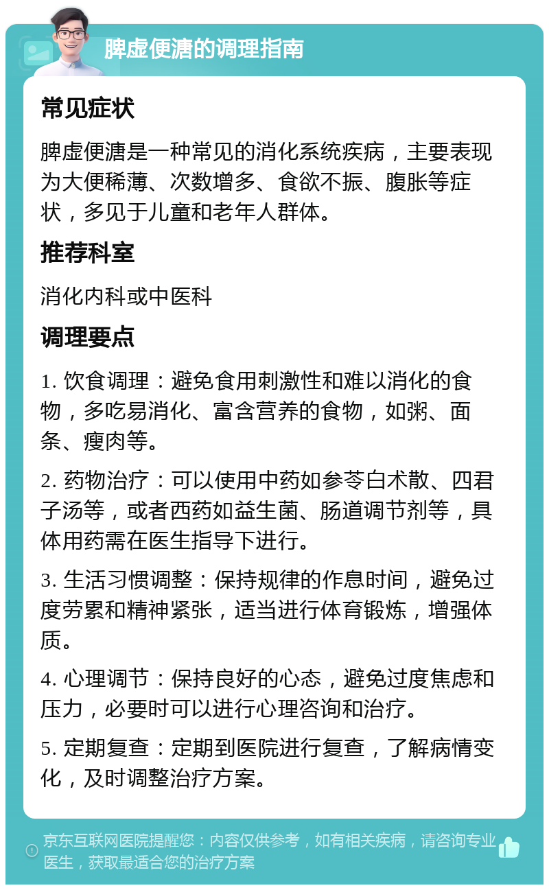 脾虚便溏的调理指南 常见症状 脾虚便溏是一种常见的消化系统疾病，主要表现为大便稀薄、次数增多、食欲不振、腹胀等症状，多见于儿童和老年人群体。 推荐科室 消化内科或中医科 调理要点 1. 饮食调理：避免食用刺激性和难以消化的食物，多吃易消化、富含营养的食物，如粥、面条、瘦肉等。 2. 药物治疗：可以使用中药如参苓白术散、四君子汤等，或者西药如益生菌、肠道调节剂等，具体用药需在医生指导下进行。 3. 生活习惯调整：保持规律的作息时间，避免过度劳累和精神紧张，适当进行体育锻炼，增强体质。 4. 心理调节：保持良好的心态，避免过度焦虑和压力，必要时可以进行心理咨询和治疗。 5. 定期复查：定期到医院进行复查，了解病情变化，及时调整治疗方案。