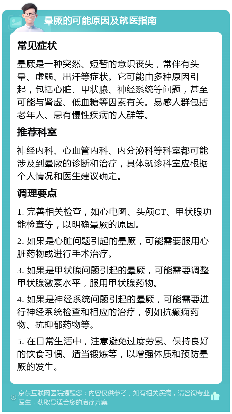 晕厥的可能原因及就医指南 常见症状 晕厥是一种突然、短暂的意识丧失，常伴有头晕、虚弱、出汗等症状。它可能由多种原因引起，包括心脏、甲状腺、神经系统等问题，甚至可能与肾虚、低血糖等因素有关。易感人群包括老年人、患有慢性疾病的人群等。 推荐科室 神经内科、心血管内科、内分泌科等科室都可能涉及到晕厥的诊断和治疗，具体就诊科室应根据个人情况和医生建议确定。 调理要点 1. 完善相关检查，如心电图、头颅CT、甲状腺功能检查等，以明确晕厥的原因。 2. 如果是心脏问题引起的晕厥，可能需要服用心脏药物或进行手术治疗。 3. 如果是甲状腺问题引起的晕厥，可能需要调整甲状腺激素水平，服用甲状腺药物。 4. 如果是神经系统问题引起的晕厥，可能需要进行神经系统检查和相应的治疗，例如抗癫痫药物、抗抑郁药物等。 5. 在日常生活中，注意避免过度劳累、保持良好的饮食习惯、适当锻炼等，以增强体质和预防晕厥的发生。